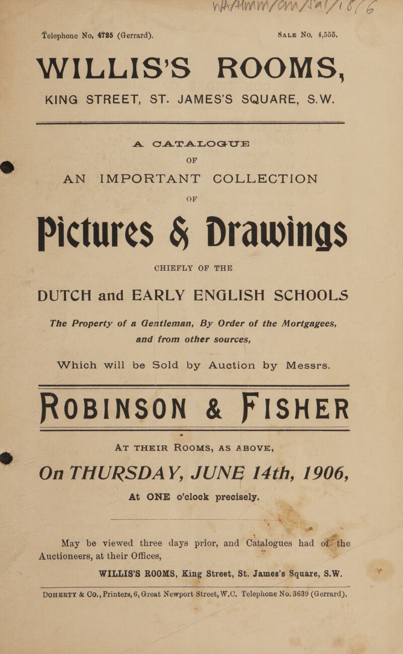Telephone No, 4725 (Gerrard). SaLEe No, 4,556, WILLIS’S ROOMS, KING STREET, ST. JAMES’S SQUARE, S.W.   A CATALOGU SE OF AN IMPORTANT COLLECTION Pictures &amp; Drawings CHIEFLY OF THE DUTCH and EARLY ENGLISH SCHOOLS The Property of a Gentleman, By Order of the Mortgagees, and from other sources, Which will be Sold by Auction by Messrs. ROBINSON &amp; FISHER On THURSDAY, JUNE 14th, 1906, At ONE o’clock precisely.      . ‘er a on May be viewed three days prior, and Catalogues had of the Auctioneers, at their Offices, &lt; WILLIS’S ROOMS, King Street, St. James’s Square, S.W. ay eae,  - DowERTY &amp; Co., Printers, 6, Great Newport Street, W.C. Telephone No, 3639 (Gerrard), ,