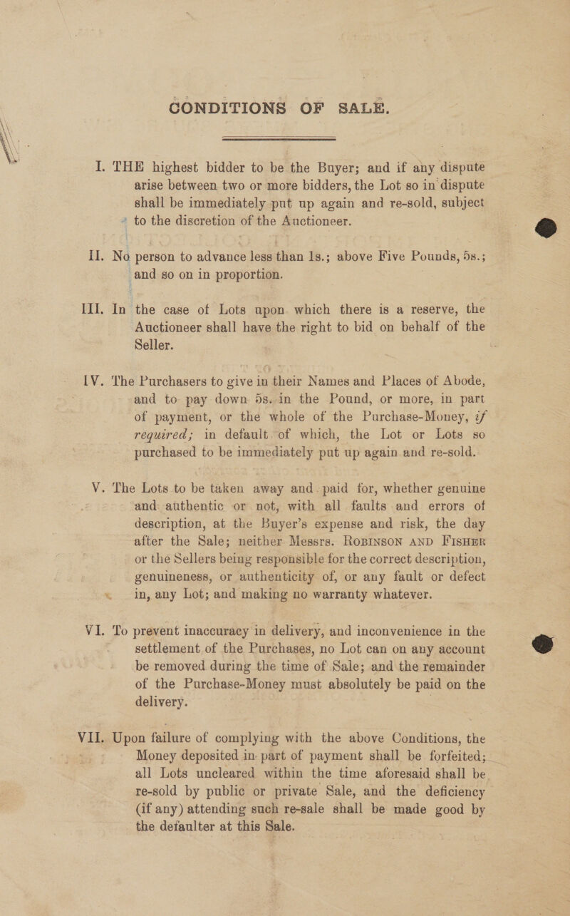 CONDITIONS OF SALE.  arise between two or more bidders, the Lot so in dispute shall be immediately put up again and re-sold, subject * to the discretion of the Auctioneer. No person to advance less than 1s.; above Five Pounds, 5s.; and so on in proportion. * In the case of Lots upon. which there is a reserve, the Seller. The Purchasers to give in their Names and Places of Abode, and to pay down 5s.-in the Pound, or more, in part of payment, or the whole of the Purchase-Money, 7/ required; in default. of which, the Lot or Lots so purchased to be immediately pat up again and re-sold. - ‘and: authentic or not, with all faults and errors of description, at the Buyer’s expense and risk, the day after the Sale; neither Messrs. Ropinson AND FIsHER _ or the Sellers being responsible for the correct description, genuineness, or authenticity of, or any fault or defect in, any Lot; and making no warranty whatever. settlement.of the Purchases, no Lot can on any account be removed during the time of Sale; and the remainder of the Purchase-Money must absolutely be paid on the delivery. SS | Upon failure of complying with the above Conditions, the all Lots uncleared within the time aforesaid shall be re-sold by public or private Sale, and the deficiency (if any) attending such re-sale shall be made good by the defaulter at this Sale. @ od ;