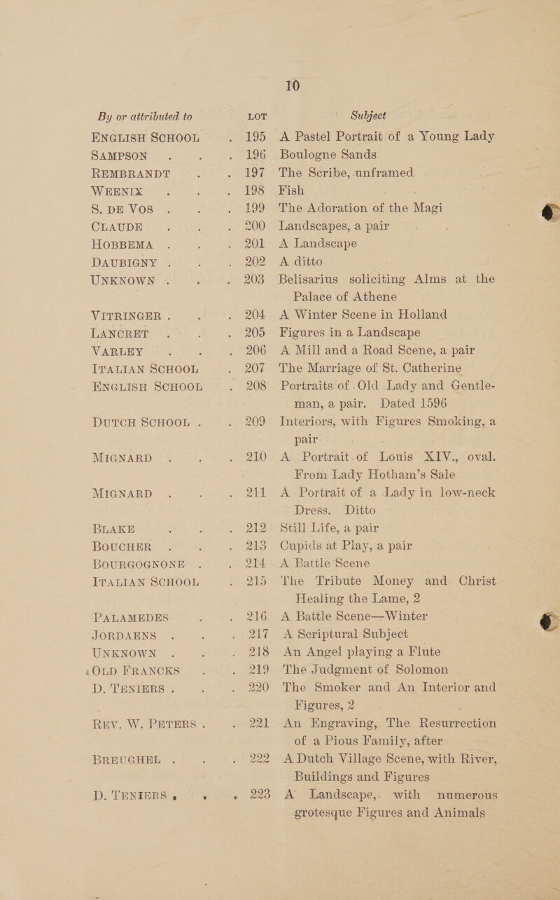 SAMPSON REMBRANDT WEENIX DAUBIGNY UNKNOWN LANCRET VARLEY ENGLISH SCHOOL DUTCH SCHOOL . BOUCHER ITALIAN SCHOOL PALAMEDES JORDAENS UNKNOWN «OLD FRANCKS D. TENIERS . BREUGHEL 10 Subject Boulogne Sands The Scribe, -unframed Fish | . A ditto ; Belisarius soliciting Alms at the Palace of Athene Figures in a Landscape A Mill and a Road Scene, a pair Portraits of .Old Lady and Gentle- Dated 1596 Interiors, with Figures Smoking, a pair . From Lady Hotham’s Sale Dress. Ditto man, a pair. The Tribute Money and Christ Healing the Lame, 2 A Battle Scene—Winter A Scriptural Subject An Angel playing a Flute The Judgment of Solomon The Smoker and An Interior and Figures, 2 | . An Engraving, The Resurrection of a Pious Family, after A Dutch Village Scene, with River, Buildings and Figures A lLandseape,. with grotesque Figures and Animals 