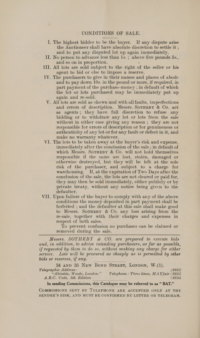 CONDITIONS OF SALE. I. The highest bidder to be the buyer. If any dispute arise the Auctioneer shall have absolute discretion to settle it ; and to put any disputed lot up again immediately. II. No person to advance less than Is. ; sail five pounds 5s., and so on in proportion. III. All lots are sold subject to the right of the seller or his agent to bid or else to impose a reserve. IV. The purchasers to give in their names and places of abode and to pay down 10s. in the pound or more, if required, in part payment of the purchase-money ; in default of which the lot or lots purchased may be immediately put up again and re-sold. V. All lots are sold as shown and with all faults, imperfections and errors of description. Messrs. SorHEBY &amp; Co. act as agents; they have full discretion to refuse any bidding or to withdraw any lot or lots from the sale without in either case giving any reason ; they are not responsible for errors of description or for genuineness or authenticity of any lot or for any fault or defect in it, and make no warranty whatever. VI. The lots to be taken away at the buyer’s risk and expense, immediately after the conclusion of the sale ; in default of which Messrs. SorHeBy &amp; Co. will not hold themselves responsible if the same are lost, stolen, damaged or otherwise destroyed, but they will be left at the sole risk of the purchaser, and subject to a charge for warehousing. If, at the expiration of Two Days after the conclusion of the sale, the lots are not cleared or paid for, they may then be sold immediately, either publicly or by private treaty, without any notice being given to the defaulter. VII. Upon failure of the buyer to comply with any of the above conditions the money deposited in part payment shall be forfeited ; and the defaulter at this sale shall make good to Messrs. SoTrHEBY &amp; Co. any loss arising from the re-sale, together with their charges and expenses in respect of both sales. To prevent confusion no purchases can be claimed or removed during the sale. Messrs. SOTHEBY &amp; CO. are prepared to execute bids and, in addition, to advise intending purchasers, as far as possible, if requested by them to do so, without making any charge for either service. Lots will be procured as cheaply as is permitted by other bids or reserves, if any. 34 anD 35 New Bonn Strzet, Lonpon, W.(1).  Telegraphic Address : 6682 ““Abinitio, Wesdo, London.” Telephone : Three ines, MAY fair + 6683 A.B.C. Code, 5th Edition 6684  In sending Commissions, this Catalogue may be referred to as “ BAT.”  COMMISSIONS SENT BY TELEPHONE ARE ACCEPTED ONLY AT THE SENDER’S RISK, AND MUST BE CONFIRMED BY LETTER OR TELEGRAM.