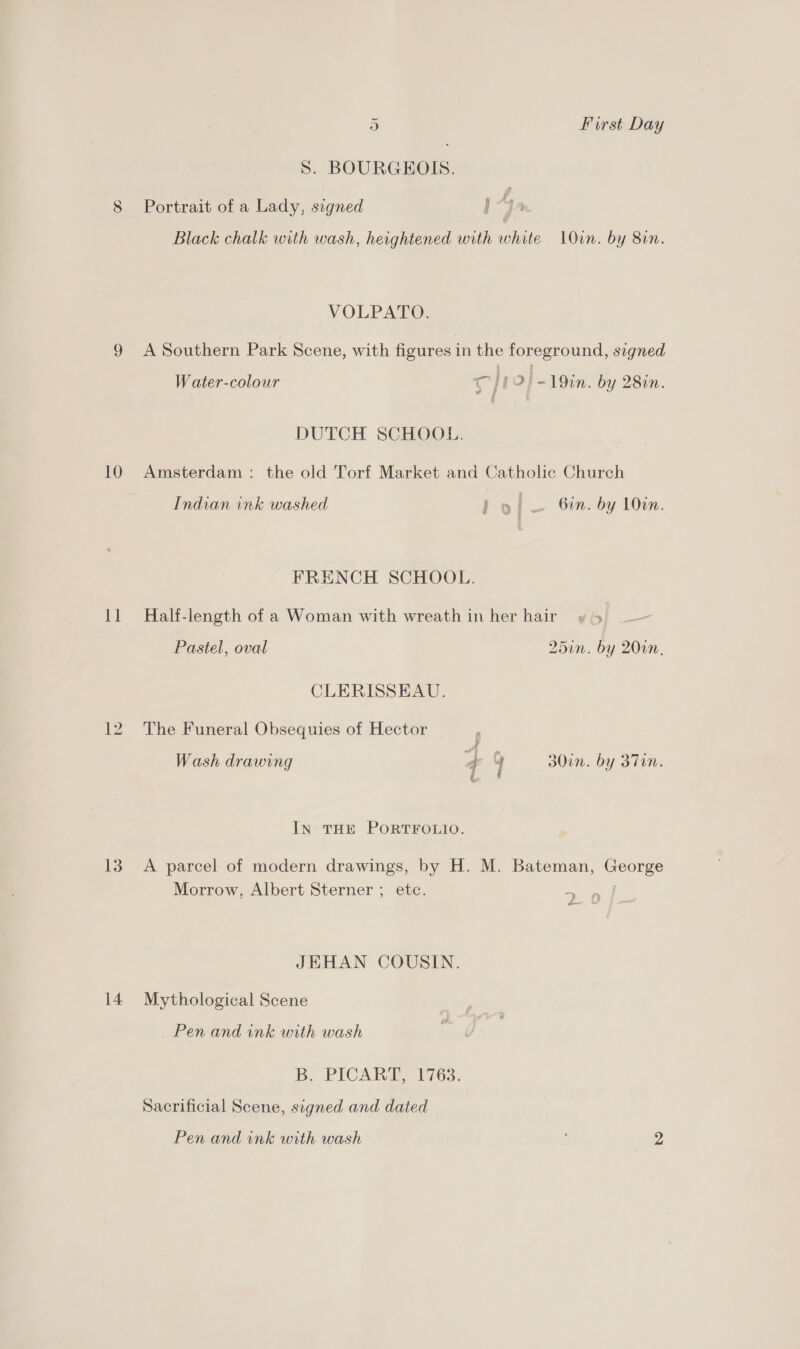10 11 13 14 ~ 5) First Day Ss. BOURGEOIS. # Portrait of a Lady, signed ) Black chalk with wash, heightened with ie LOun. by 800. VOLPATO. A Southern Park Scene, with figures in the foreground, signed Water-colour ig | 12!) ~19in. by 28in. DUTCH SCHOOL. Amsterdam: the old Torf Market and Catholic Church Indian ink washed ho a Oin. by 10in. FRENCH SCHOOL. Half-length of a Woman with wreath in her hairy 5 Pastel, oval 201. by 2010. CLERISSEAU. The Funeral Obsequies of Hector &amp; Wash drawing 4 y 30in. by 37in. i. IN THE PORTFOLIO. A parcel of modern drawings, by H. M. Bateman, puke Morrow, Albert Sterner ; etc. a JEHAN COUSIN. Mythological Scene Pen and ink with wash B. PICART, 1763. Sacrificial Scene, signed and dated Pen and ink with wash : ee