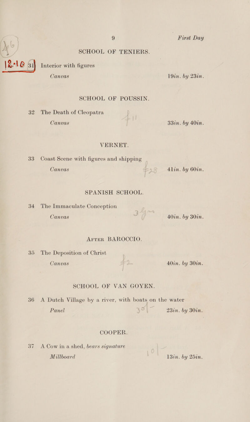 34 35 36 37 5!) Interior with figures Canvas The Death of Cleopatra Canvas VERNET. Coast Scene with figures and shipping Canvas The Immaculate Conception Canvas AFTER BAROCCIO. The Deposition of Christ Canvas First Day 19m. by 230n. 330n. by 40in. Alin. by 600n. 40in. by 300n. 4Oon. by 300n. Panel COOPER. A Cow in a shed, bears signature