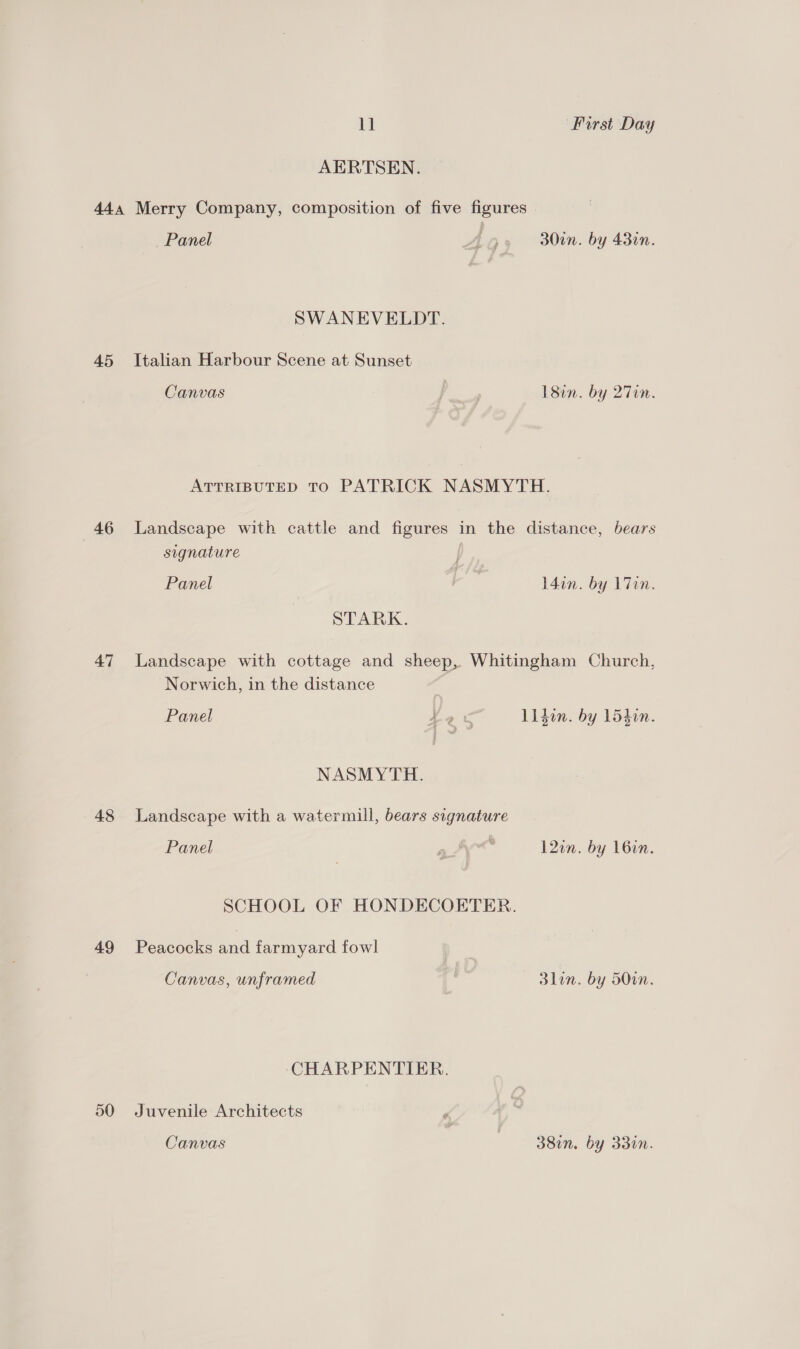 AERTSEN. 45 46 47 48 49 50 Panel Ao 30in. by 43in. SWANEVELDT. Italian Harbour Scene at Sunset Canvas | ) 18in. by 27en. ATTRIBUTED TO PATRICK NASMYTH. Landscape with cattle and figures in the distance, bears signature | Panel ae l4in. by L7in. STARK. Landscape with cottage and sheep, Whitingham Church, Norwich, in the distance Panel Hae Liden. by L5din. NASMYTH. Landscape with a watermill, bears signature Panel a 12in. by 16in. SCHOOL OF HONDECOETER. Peacocks and farmyard fowl Canvas, unframed 3lin. by 50in. CHARPENTIER. Juvenile Architects Canvas | 38in. by 33in.