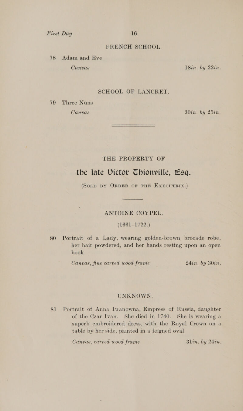 FRENCH SCHOOL. 78 Adam and Eve Canvas 18in. by 22in. SCHOOL OF LANCRET. 79 Three Nuns Canvas 30in. by 25in. THE PROPERTY OF the late Victor Chionville, Lsq. (SOLD BY ORDER OF THE EXECUTRIX.) ANTOINE COYPEL. (1661-1722.) 80 Portrait of a Lady, wearing golden-brown brocade robe, her hair powdered, and her hands resting upon an open book Canvas, fine carved wood frame 247n. by 30in. UNKNOWN. 81 Portrait of Anna [Iwanowna, Empress of Russia, daughter of the Czar Ivan. She died in 1740. She is wearing a superb embroidered dress, with the Royal Crown on a table by her side, painted in a feigned oval Canvas, carved wood frame 3lin. by 240n.