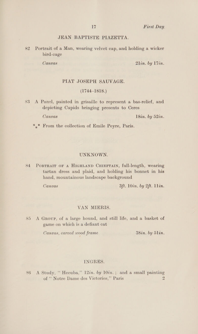 JEAN BAPTISTE PIAZETTA. 82 Portrait of a Man, wearing velvet cap, and holding a wicker bird-cage Canvas 2lon. by L7en. PIAT JOSEPH SAUVAGE. (1744-1818.) 83 A Panel, painted in grisaille to represent a bas-relief, and depicting Cupids bringing presents to Ceres Canvas 18en. by 52in. *.* From the collection of Emile Peyre, Paris. UNKNOWN. 84 PorTRaIT oF A HIGHLAND CHIEFTAIN, full-length, wearing tartan dress and plaid, and holding his bonnet in his hand, mountainous landscape background Canvas 3ft. LOin. by 2ft. Llin. VAN MIERIS. 85 A Group, of a large hound, and still life, and a basket of game on which is a defiant cat Canvas, carved wood frame 38in. by 5lin. INGRES. 86 <A Study, ‘‘ Hecuba,” 12a. by 107n.; and a small painting of ‘‘ Notre Dame des Victories,’’ Paris 2