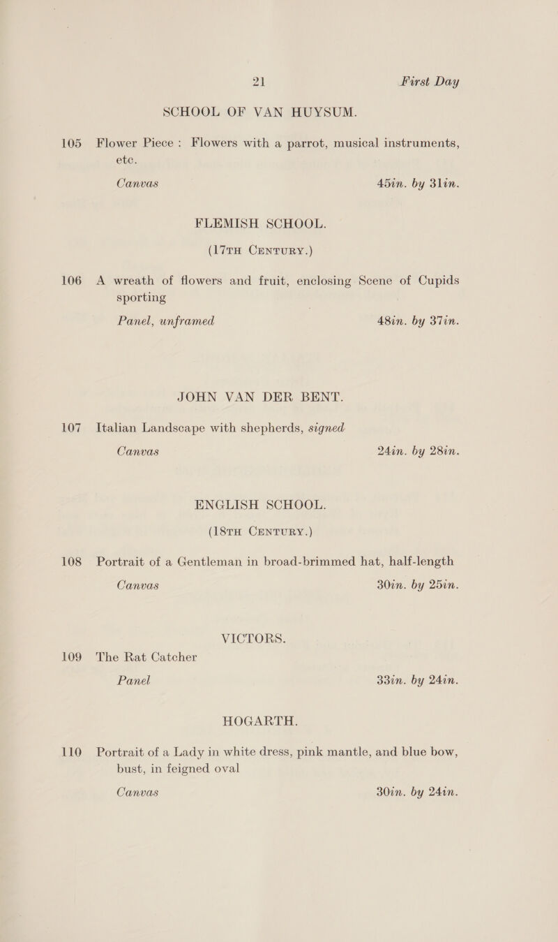 SCHOOL OF VAN HUYSUM. 105 Flower Piece: Flowers with a parrot, musical instruments, etc. Canvas 45in. by 3lin. FLEMISH SCHOOL. (17TH CENTURY.) 106 A wreath of flowers and fruit, enclosing Scene of Cupids sporting Panel, unframed 48in. by 37in. JOHN VAN DER BENT. 107 Italian Landscape with shepherds, signed Canvas 24in. by 28in. ENGLISH SCHOOL. (18TH CENTURY.) 108 Portrait of a Gentleman in broad-brimmed hat, half-length Canvas 300n. by 25in. VICTORS. 109 The Rat Catcher Panel 33in. by 240n. HOGARTH. 110 Portrait of a Lady in white dress, pink mantle, and blue bow, bust, in feigned oval