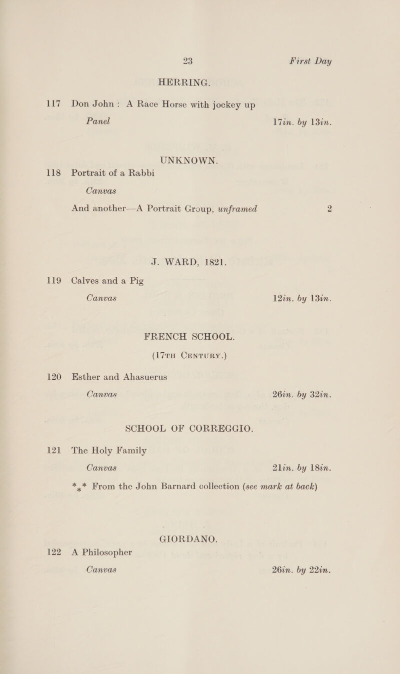a 118 Lig 120 121 122 23 First Day HERRING. Don John: A Race Horse with jockey up Panel l7in. by 13en. UNKNOWN. Portrait of a Rabbi Canvas And another—A Portrait Group, unframed 2 J. WARD, 1821. Calves and a Pig Canvas 12en. by 130n. FRENCH SCHOOL. (17TH CENTURY.) Esther and Ahasuerus Canvas 260n. by 32in. SCHOOL OF CORREGGIO. The Holy Family Canvas 2lon. by 18in. *.* From the John Barnard collection (see mark at back) GIORDANO. A Philosopher