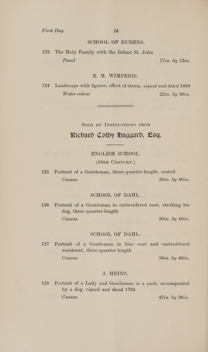SCHOOL OF RUBENS. 123. The Holy Family with the Infant St. John Panel l7in. by 13in. ' EK. M. WIMPERIS. 124 Landscape with figures, effect of storm, signed and dated 1888 Water-colour 220n. by 30in. SoLp BY INSTRUCTIONS FROM Richard Colby thaggard, sq. ENGLISH SCHOOL. (18tH CENTURY.) 125 Portrait of a Gentleman, three-quarter-length, seated Canvas 50in. by 400in. SCHOOL OF DAHL. 126 Portrait of a Gentleman in embroidered coat, stroking his dog, three-quarter-length Canvas 50in. by 40in. SCHOOL OF DAHL. 127 Portrait of a Gentleman in blue coat and embroidered waistcoat, three-quarter length Canvas 50in. by 402n. J. HEINS. 128 Portrait of a Lady and Gentleman in a park, accompanied by a dog. signed and dated 1764