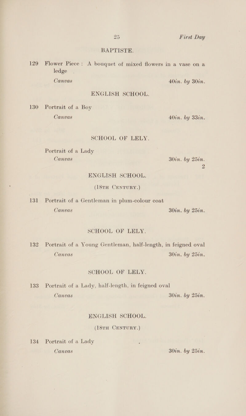 129 130 131 132 133 134 25 First Day BAPTISTE. Flower Piece : A bouquet of mixed flowers in a vase on a ledge Canvas 40in. by 30in. ENGLISH SCHOOL. Portrait of a Boy Canvas 40in. by 330n. SCHOOL OF LELY. Portrait of a Lady Canvas 30in. by 25in. 2 ENGLISH SCHOOL. (18TH CENTURY.) Portrait of a Gentleman in plum-colour coat Canvas 30in. by 25in. SCHOOL OF LELY. Portrait of a Young Gentleman, half-length, in feigned oval Canvas 30in. by 25in. SCHOOL OF LELY. Portrait of a Lady, half-length, in feigned oval Canvas 30en. by 25en. ENGLISH SCHOOL. (18TH CENTURY.) Portrait of a Lady