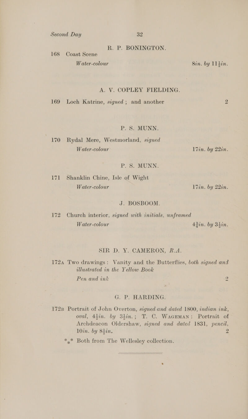 R. P. BONINGTON. 168 Coast Scene Water-colour Sin. by Ll din. A. V. COPLEY FIELDING. 169 Loch Katrine, signed ; and another 2 P. SSaATONN: 170 Rydal Mere, Westmorland, signed W ater-colour l7in. by 220n. P. 8. MUNN. 171 Shanklin Chine, Isle of Wight W ater-colour | l7in. by 22in. J. BOSBOOM. 172. Church interior, signed with initials, unframed Water-colour 43in. by 34in. SIR D. Y. CAMERON, &amp;.A. 1724 Two drawings: Vanity and the Butterflies, both signed and llustrated in the Yellow Book Pen and ink 2, G. P. HARDING. 1728 Portrait of John Overton, signed and dated 1800, indian ink, oval, 43in. by 3hin.; T. C. Waceman: Portrait of Archdeacon Oldershaw, signed and dated 1831, pencil, 10in. by 84in. 2 *,* Both from The Wellesley collection.  