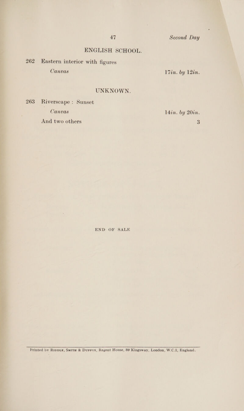 ENGLISH SCHOOL. 262 HKastern interior with figures Canvas l7on. by 120n. UNKNOWN. 263 Riverscape : Sunset Canvas l4in. by 200n. And two others 3 END OF SALE Printed by RippLer, Smitrn &amp; Durrus, Regent House, 89 Kingsway, London, W.C.2, England.