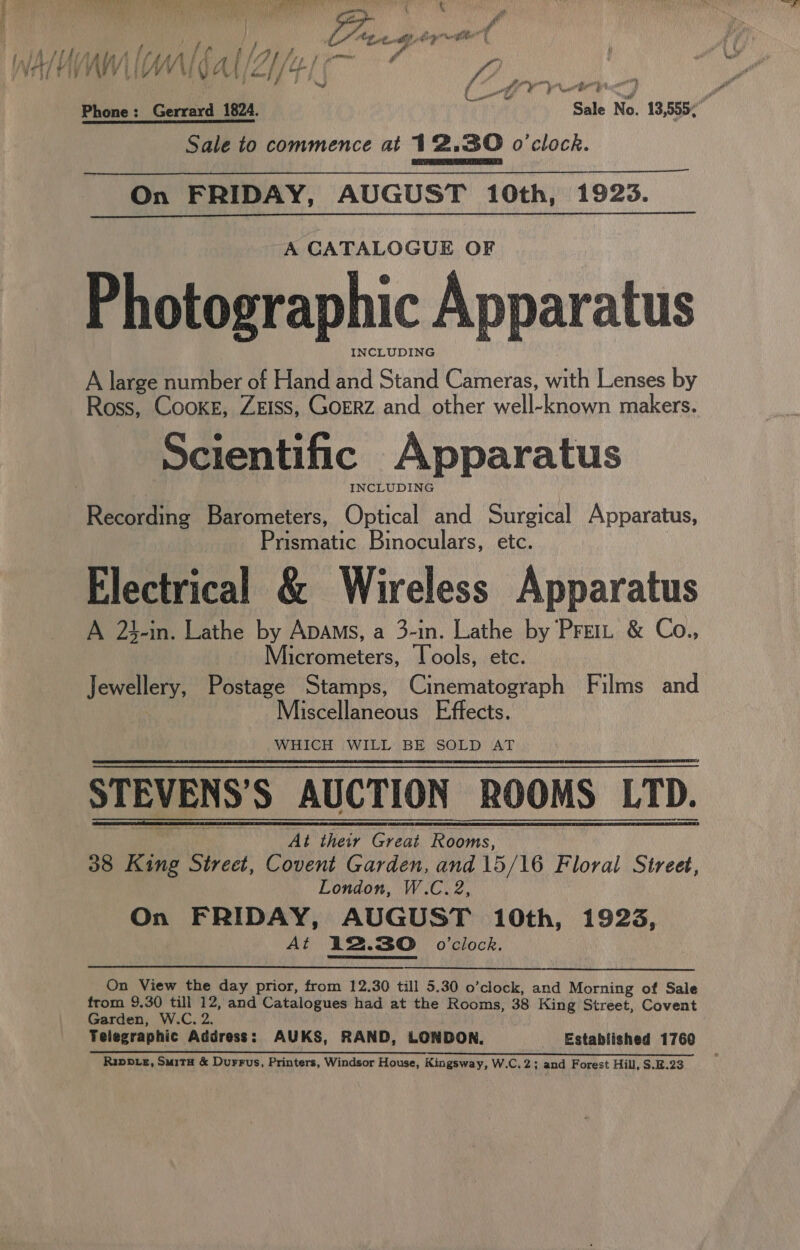 , | ) MPR Bo RT Ry hats CREE ye PN Mn eR 7 ¥ p t / we res) sl i ‘ 7 sphere, if * i ry Va ae “Lote e ae ctl | : PA NV APVED yr Phone: Gerrard 1824. Sale No. 13,555; Sale to commence at 12.30 o'clock. On FRIDAY, AUGUST 10th, 1925.  A CATALOGUE OF Photographic Apparatus INCLUDING A large number of Hand and Stand Cameras, with Lenses by Ross, Cooke, ZEISS, GorRz and other well-known makers. Scientific Apparatus INCLUDING Prismatic Binoculars, etc. Electrical &amp; Wireless Apparatus A 23-in. Lathe by Apams, a 3-in. Lathe by Prei: &amp; Co., Micrometers, Tools, etc. Jewellery, Postage Stamps, Cinematograph Films and Miscellaneous Effects. WHICH WILL BE SOLD AT STEVENS’S AUCTION ROOMS LTD.   At their Great Rooms, 38 King Street, Covent Garden, and 15/16 Floral Street, London, W.C. 2, On FRIDAY, AUGUST 10th, 1923, At 12.30 0’clock, On View the day prior, from 12.30 till 5.30 o’clock, and Morning of Sale from 9.30 till 12, and Catalogues had at the Rooms, 38 King Street, Covent Garden, W.C. 2. Telegraphic Address: AUKS, RAND, LONDON, Established 1760 a a a TY Rippe, Suita &amp; Durrus, Printers, Windsor House, Kingsway, W.C.2; and Forest Hill, S.B.23