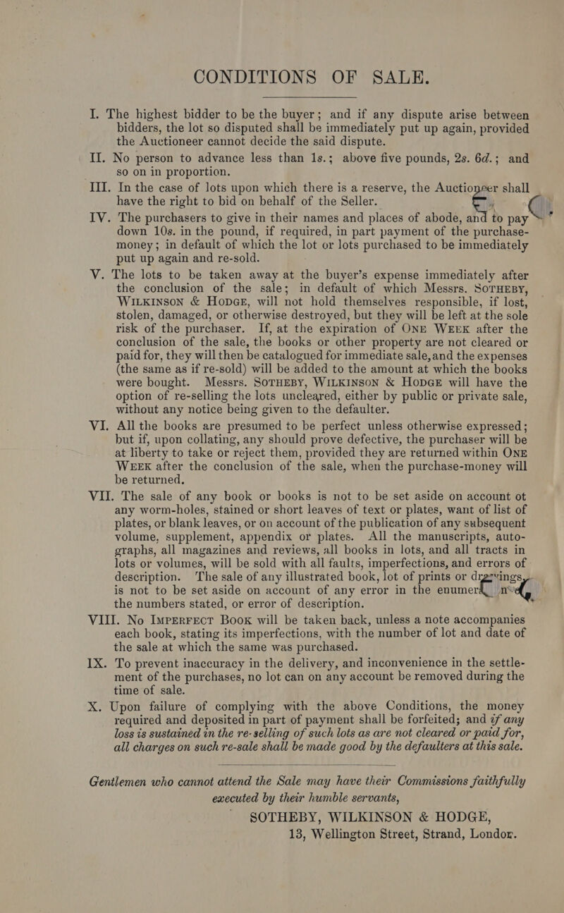 CONDITIONS OF SALE. I. The highest bidder to be the buyer; and if any dispute arise between bidders, the lot so disputed shall be immediately put up again, provided the Auctioneer cannot decide the said dispute. II. No person to advance less than 1s.; above five pounds, 2s. 6d.; and so on in proportion. III. In the case of lots upon which there is a reserve, the Auctionrer shall have the right to bid on behalf of the Seller. C, IV. The purchasers to give in their names and places of abode, and to pay down 10s. in the pound, if required, in part payment of the purchase- money; in default of which the fe or lots purchased to be immediately put up again and re-sold. V. The lots to be taken away at the buyer’s expense immediately after the conclusion of the sale; in default of which Messrs. SoTHEBY, Witxinson &amp; Hones, will not hold themselves responsible, if lost, stolen, damaged, or otherwise destr oyed, but they will be left at the sole risk of the purchaser. If, at the expiration of ONE WEEK after the conclusion of the sale, the books or other property are not cleared or paid for, they will then be catalogued for immediate sale, and the expenses (the same as if re-sold) will be added to the amount at which the books were bought. Messrs. SoTHEBY, WILKINSON &amp; HODGE will have the option of re-selling the lots uncleared, either by public or private sale, without any notice being given to the defaulter. VI. All the books are presumed to be perfect unless otherwise expressed ; but if, upon collating, any should prove defective, the purchaser will be at liberty to take or reject them, provided they are returned within ONE WEEX after the conclusion of the sale, when the purchase-money will be returned. VII. The sale of any book or books is not to be set aside on account ot any worm-holes, stained or short leaves of text or plates, want of list of plates, or blank leaves, or on account of the publication of any subsequent volume, supplement, appendix or plates. All the manuscripts, auto- graphs, all magazines and reviews, all books in lots, and all tracts in lots or volumes, will be sold with all faults, imperfections, and errors of description. ‘The sale of any illustrated book, lot of prints or dr “ings is not to be set aside on account of any error in the enumerkitith sey the numbers stated, or error of description. VIII. No Imperrect Book will be taken back, unless a note accompanies each book, stating its imperfections, with the number of lot and date of the sale at which the same was purchased. IX. To prevent inaccuracy in the delivery, and inconvenience in the settle- ment of the purchases, no lot can on any account be removed during the time of sale. X. Upon failure of complying with the above Conditions, the money required and deposited in part of payment shall be forfeited; and ¢any loss is sustained in the re- selling of such lots as are not cleared or paid for, all charges on such re-sale shall be made good by the defaulters at this sale.  Gentlemen who cannot attend the Sale may have their Commissions faithfully executed by their humble servants, - SOTHEBY, WILKINSON &amp; HODGE, 13, Wellington Street, Strand, London.