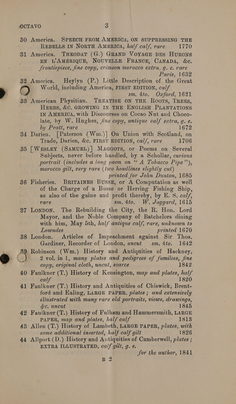 30. America. SPEECH FROM AMERICA, ON SUPPRESSING THE REBELLS IN NORTH AMERICA, half calf, rare 1770 81 America. THEODAT (G.) GRAND VOYAGE DES HuRCNS EN L’AMBRIQUE, NOUVELLE FRANCE, CANADA, &amp;c. Srontispiece, fine copys crimson morocco extra, g. é rare Paris, 1632 82 America. Heylyn (P.) Little Description of the Great 9) World, including America, FIRST EDITION, calf sm, 4to. Oxford, 1621 33 American Physitian. TREATISE ON THE Roots, TREES, HERBS, &amp;C. GROWING IN THE ENGLISH PLANTATIONS In AMERICA, with Discourses on Cocao Nut and Choco- late, by W. Hughes, jine copy, antique calf extra, g. e. by Pratt, rare 1672 34 Darien. [ Paterson (Wm.)] On Union with Scotland, on Trade, Darien, &amp;e. FIRST EDITION, cal/,. rare 1706 35 [WESLEY (SAMUEL)] Maag@ors, or Poems on Several Subjects, never before handled, by a Schollar, curious portrait (includes a long poem on ‘* A Tobacco Pipe’’), morocco gilt, very rare (two headlines slightly cut) printed for John Dunton, 1685 86 Fisheries. BRITAINES BUSSE, or A Computation as well of the Charge of a Busse or Herring Fishing Ship, as also of the gaine and profit thereby, by E. 8. calf, rare sm. 4to. W. Jaggard, 1615 37 Lonpon. The Rebuilding the City, the R. Hon. Lord Mayor, and the Noble Company of Batchelors dining with him, May 5th, half antique calf, rare, unknown to Lowndes printed 1676 88 London. Articles of Impeachment against Sir Thos. Gardiner, Recorder of London, uncut sm. 4to. 1642 89 Robinson (Wm.) History and Antiquities of Hackney, 2 vol. in 1, many plates and pedigrees of families, fine q copy, original cloth, uncut, scarce 1842 40 Faulkner (T.) History of Kensington, map and plates, half calf 1820 41 Faulkner (T.) History and Antiquities of Chiswick, Brent- ford and Ealing, LARGE PAPER, plates ; and extensively illustrated with many rare old portraits, views, drawings, gc. uncut 1845 42 Faulkner (T.) History of Fulham and Hammersmith, LARGE PAPER, map and plates, half calf 1813 43 Allen (T.) History of Lambeth, LARGE PAPER, plates, with some additional inserted, half calf gilt 1826 44 Allport (D.) History and Antiquities of Camberwell, plates ; EXTRA ILLUSTRATED, ca/f gilt, g. é. for the author, 1841 BB