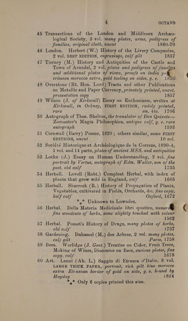 45 46 47 48 AY 50 51 52 53 54 5D 56 o7@ 58 59 60 4 OCTAVO Transactions of the London and Middlesex Archeo- logical Society, 3 vol. many plates, arms, pedigrees of families, original cloth, uncut 1860-70 London. Herbert (W.) History of the Livery Companies, 2 vol. BEST EDITION, engravings, calf gilt 1837 Tierney (M.) History and Antiquities of the Castle and Town of Arundel, 2 vol. plates and pedigrees of families and additional plates of views, proofs on india paw | crimson morocco extra, gold tooling on sides, g.e. 1836 Overstone (Rt. Hon. Lord) Tracts and other Publications on Metallic and Paper Currency, privately printed, uncut, presentation copy 1857 Wilson (J. of Kirkwall) Essay on Enthusiasm, written at Kirkwall, in Orkney, FIRST EDITION, rudely printed, rare sm. 4to. 1706 Autograph of Thos. Shelton, the translator of Don Quixote— Zoroaster’s Magia Philosophica, antique calf, g. e. rare autograph 1593 Cornwall (Barry) Poems, 1820; others similar, some FIRST EDITIONS, wncut 10 vol. Société Historique et Archéologique de la Correze, 1890-4, 1 vol. and 14 parts, plates of ancient MSS. and antiquities Locke (J.) Essay on Human Understanding, 2 vol. jine portrait by Vertue, autograph of Edm. Waller, son of the poet, old calf 1735 Herball. Lovell (Robt.) Compleat Herbal, with index of plants that grow wild in England, calf 1665 Herball. Sharrock (R.) History of Propagation of Plants, Veyetables, cultivated in Fields, Orchards, &amp;c. fine copy,. half calf Oxford, 1672 * * Unknown to Lowndes. Herbal. Della Materia Medicinale libri quattro, woe fine woodcuts of herbs, some slightly touched with colour 1562 Herbal. Pomet’s History of Drugs, many plates of herbs, old culf 1737 Gardening. Duhamel (M.) des Arbres, 2 vol. many plates, calf gilt Paris, 1758 Bees. Worlidge (J. Gent.) Treatise on Cider, Fruit Trees, Making of Wines, Discourse on Bees, curious plates, fine copy. calf 1678 Art. Lanzi (Ab. L.) Saggio di Etrusca d’Italie, 3 vol. LARGE THICK PAPER, portrait, rich gilt biwe morocco extra Etruscan border of gold on side, g.e. buund by Hayday 1824 *,* Only 6 copies printed this size.