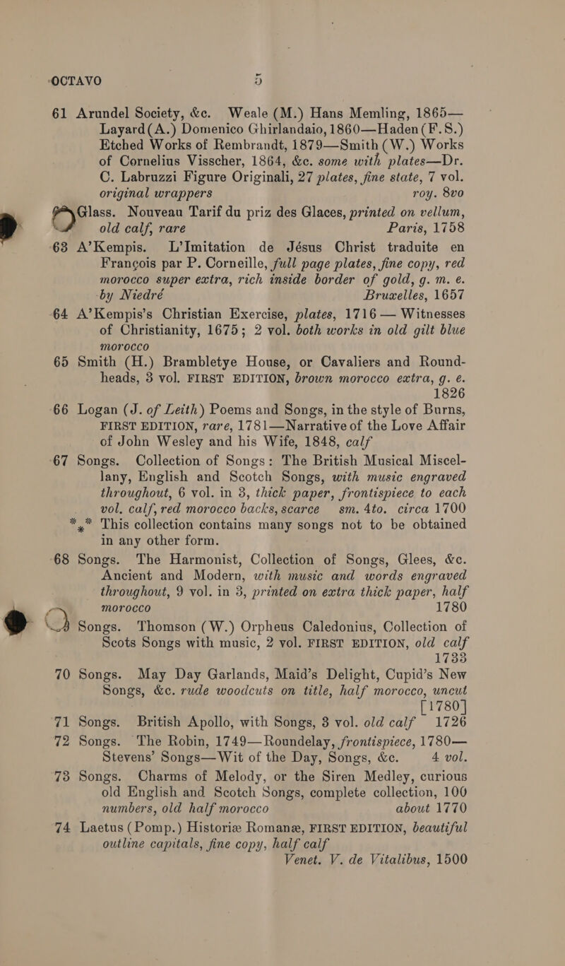 ~ OCTAVO | “) 61 Arundel Society, &amp;«. Weale (M.) Hans Memling, 1865— Layard(A.) Domenico Ghirlandaio, 1860—Haden(F.S.) Etched Works of Rembrandt, 1879—Smith (W.) Works of Cornelius Visscher, 1864, &amp;c. some with plates—Dr. C. Labruzzi Figure Originali, 27 plates, fine state, 7 vol. original wrappers roy. 8vo | Glass. Nouveau Tarif du priz des Glaces, printed on vellum, > . old calf, rare Paris, 1758 63 A’Kempis. L’Imitation de Jésus Christ traduite en Francois par P. Corneille, full page plates, fine copy, red morocco super extra, rich inside border of gold, g. m. é. -by Niedré Brusxelles, 1657 64 A’Kempis’s Christian Exercise, plates, 1716 — Witnesses of Christianity, 1675; 2 vol. both works in old gilt blue morocco 65 Smith (H.) Brambletye House, or Cavaliers and Round- heads, 3 vol. FIRST EDITION, brown morocco extra, g. é. 1826 66 Logan (J. of Leith) Poems and Songs, in the style of Burns, FIRST EDITION, raze, 1781—Narrative of the Love Affair of John Wesley and his Wife, 1848, calf 67 Songs. Collection of Songs: The British Musical Miscel- lany, English and Scotch Songs, with music engraved throughout, 6 vol. in 3, thick paper, frontispiece to each vol, calf, red morocco backs, scarce sm. 4to. circa 1700 *, This collection contains many songs not to be obtained in any other form. 68 Songs. The Harmonist, Collection of Songs, Glees, &amp;c. Ancient and Modern, with music and words engraved throughout, 9 vol. in 3, printed on extra thick paper, half y morocco Y Q Songs. Thomson (W.) Orpheus Caledonius, Collection of Scots Songs with music, 2 vol. FIRST EDITION, old calf 1733 70 Songs. May Day Garlands, Maid’s Delight, Cupid’s New Songs, &amp;c. rude woodcuts on title, half morocco, uncut [1780] 71 Songs. British Apollo, with Songs, 3 vol. old calf 1726 72 Songs. The Robin, 1749—Roundelay, frontispiece, 1780— Stevens’ Songs—Wit of the Day, Songs, &amp;c. 4 vol. 73 Songs. Charms of Melody, or the Siren Medley, curious old English and Scotch Songs, complete collection, 100 numbers, old half morocco about 1770 74 Laetus (Pomp.) Historie Romane, FIRST EDITION, beautiful outline capitals, fine copy, half calf