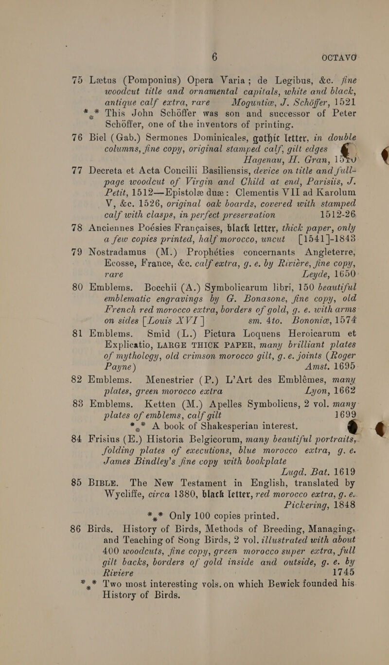 75 Letus (Pomponius) Opera Varia; de Legibus, &amp;c. jine woodcut title and ornamental capitals, white and black, antique calf extra, rare Moguntie, J. Schéffer, 1521 ** This John Schoffer was son and successor of Peter Schoffer, one of the inventors of printing. 76 Biel (Gab.) Sermones Dominicales, gothic letter, in double columns, fine copy, original stamped calf, gilt edges 77 Decreta et Acta Concilii Basiliensis, device on title and full page woodcut of Virgin and Child at end, Parisiis, J. Petit, 1512—Epistole due: Clementis VII ad Karolum V, &amp;c. 1526, original oak boards, covered with stamped calf with clasps, in perfect preservation 1512-26 78 Anciennes Poésies Francaises, black letter, thick paper, only a few copies printed, half morocco, uncut [1541 ]-1848 79 Nostradamus (M.) Prophéties concernants Angleterre, Ecosse, France, &amp;c. calf extra, g.e. by Riviére, fine copy, 80 Emblems. Boechii (A.) Symbolicarum libri, 150 beautiful emblematic engravings by G. Bonasone, fine copy, old on sides | Lowis XVI | sm. 4to. Bononie, 1574 81 Emblems. Smid (L.) Pictura Loquens Heroicarum et Explicatio, LARGE THICK PAPER, many brilliant plates of mytholegy, old crimson morocco gilt, g.é. joints (Roger Payne) Amst. 1695 82 Emblems. Menestrier (P.) L’Art des Emblémes, many plates, green morocco extra Lyon, 1662 * A book of Shakesperian interest. Jolding plates of executions, blue morocco extra, g. é James Bindley’s fine copy with bookplate Lugd. Bat. 1619 85 BiBLeE. The New Testament in English, translated by Wycliffe, circa 1880, black letter, red morocco extra, g. e Pickering, 1848 *,* Only 100 copies printed. and Teaching of Song Birds, 2 vol. ¢llwstrated with about 400 woodcuts, fine copy, green morocco super extra, full gilt backs, borders of gold inside and outside, g. e. by Riviere 1745 ** Two most interesting vaion which Bewick founded his History of Birds.