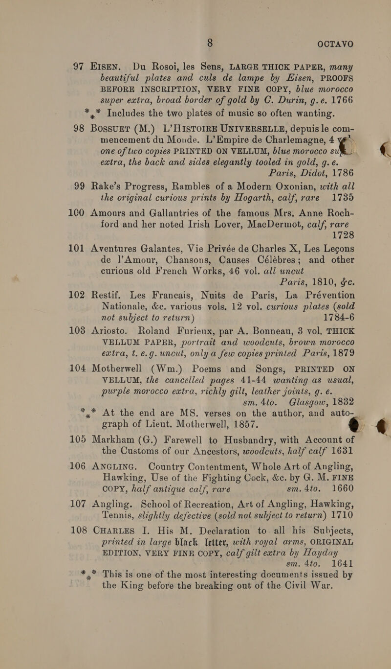97 E1sen. Du Rosoi, les Sens, LARGE THIOK PAPER, many beautiful plates and culs de lampe by Hisen, PROOFS BEFORE INSCRIPTION, VERY FINE COPY, blue morocco super extra, broad border of gold by C. Durin, g.e. 1766 *.* Includes the two plates of music so often wanting. 98 BossurT (M.) L’ HISTOIRE UNIVERSELLE, depuis le com- mencement du Monde. L’ Empire de Charlemagne, 4 € extra, the back and sides elegantly tooled in gold, g.e. Paris, Didot, 1786 99 Rake’s Progress, Rambles of a Modern Oxonian, with all the original curious prints by Hogarth, calf, rare 1735 100 Amonrs and Gallantries of the famous Mrs. Anne Roch- ford and her noted Irish Lover, MacDermot, calf, rare 1728 101 Aventures Galantes, Vie Privée de Charles X, Les Lecgons de ]?Amour, Chansons, Causes Célébres; and other curious old French Works, 46 vol. all uncut Paris, 1810, ¢e. 102 Restif. Les Francais, Nuits de Paris, La Prévention Nationale, &amp;e. various vols. 12 vol. curious plates (sold not subject to return) 1784-6 103 Ariosto. Roland Furieux, par A. Bonneau, 3 vol. THICK VELLUM PAPER, portrait and woodcuts, brown morocco extra, t.é.g.uncut, only a few copies printed Paris, 1879 104 Motherwell (Wm.) Poems and Songs, PRINTED ON VELLUM, the cancelled pages 41-44 wanting as usual, purple morocco extra, richly gilt, leather joints, g. é. sm. 4to. Glasgow, 1832 graph of Lieut. Motherwell, 1857. the Customs of our Ancestors, woodcuts, half calf 1631 106 ANGLING. Country Contentment, Whole Art of Angling, Hawking, Use of the Fighting Cock, &amp;c. by G. M. FINE COPY, half antique calf, rare sm. 4to. 1660 107 Angling. School of Recreation, Art of Angling, Hawking, Tennis, slightly defective (sold not subject to return) 1710 108 CHARLES I. His M. Declaration to all his Subjects, printed in large black letter, with royal arms, ORIGINAL EDITION, VERY FINE COPY, calf gilt extra by Hayday sm. 4to. 1641 *.* This is one of the most interesting documents issued by the King before the breaking out of the Civil War. 