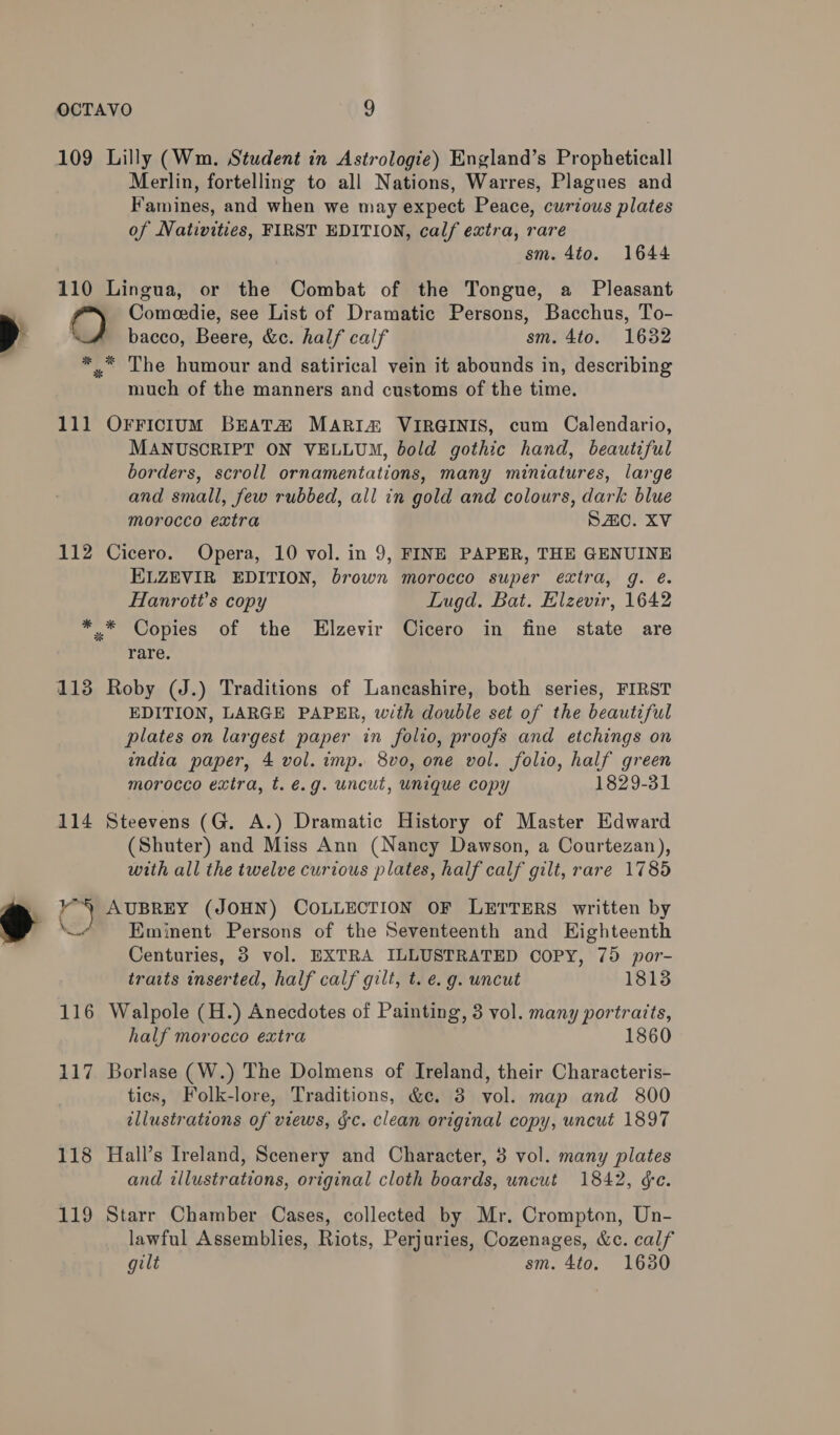 109 Lilly (Wm. Student in Astrologie) England’s Propheticall Merlin, fortelling to all Nations, Warres, Plagues and Famines, and when we may expect Peace, curious plates of Nativities, FIRST EDITION, calf extra, rare sm. 4to. 1644 110 Lingua, or the Combat of the Tongue, a Pleasant Comeedie, see List of Dramatic Persons, Bacchus, To- bacco, Beere, &amp;c. half calf sm. 4to. 1632 ** The humour and satirical vein it abounds in, describing much of the manners and customs of the time. 111 OFFicIum BEAT MARIA VIRGINIS, cum Calendario, MANUSCRIPT ON VELLUM, bold gothic hand, beautiful borders, scroll ornamentations, many miniatures, large and small, few rubbed, all in gold and colours, dark blue morocco extra Sc. XV 112 Cicero. Opera, 10 vol. in 9, FINE PAPER, THE GENUINE ELZEVIR EDITION, brown morocco super extra, g. é. Hanrott’s copy Lugd. Bat. Elzevir, 1642 *.* Copies of the Elzevir Cicero in fine state are rare. 113 Roby (J.) Traditions of Lancashire, both series, FIRST EDITION, LARGE PAPER, with double set of the beautiful plates on largest paper in folio, proofs and etchings on india paper, 4 vol. imp. 8vo, one vol. folio, half green morocco extra, t. é.g. uncut, unique copy 1829-31 114 Steevens (G. A.) Dramatic History of Master Edward (Shuter) and Miss Ann (Nancy Dawson, a Courtezan), with all the twelve curious plates, half calf gilt, rare 1785 ‘ AUBREY (JOHN) COLLECTION OF LETTERS written by Eminent Persons of the Seventeenth and Eighteenth Centuries, 3 vol. EXTRA ILLUSTRATED COPY, 75 por- traits inserted, half calf gilt, t. e.g. uncut 1813 116 Walpole (H.) Anecdotes of Painting, 3 vol. many portraits, half morocco extra 1860 117 Borlase (W.) The Dolmens of Ireland, their Characteris- tics, Folk-lore, Traditions, &amp;¢c. 3 vol. map and 800 illustrations of views, &amp;c. clean original copy, uncut 1897 118 Hall’s Ireland, Scenery and Character, 3 vol. many plates and illustrations, original cloth boards, uncut 1842, &amp;e. 119 Starr Chamber Cases, collected by Mr. Crompton, Un- lawful Assemblies, Riots, Perjuries, Cozenages, &amp;c. calf gilt sm. 4to. 1630