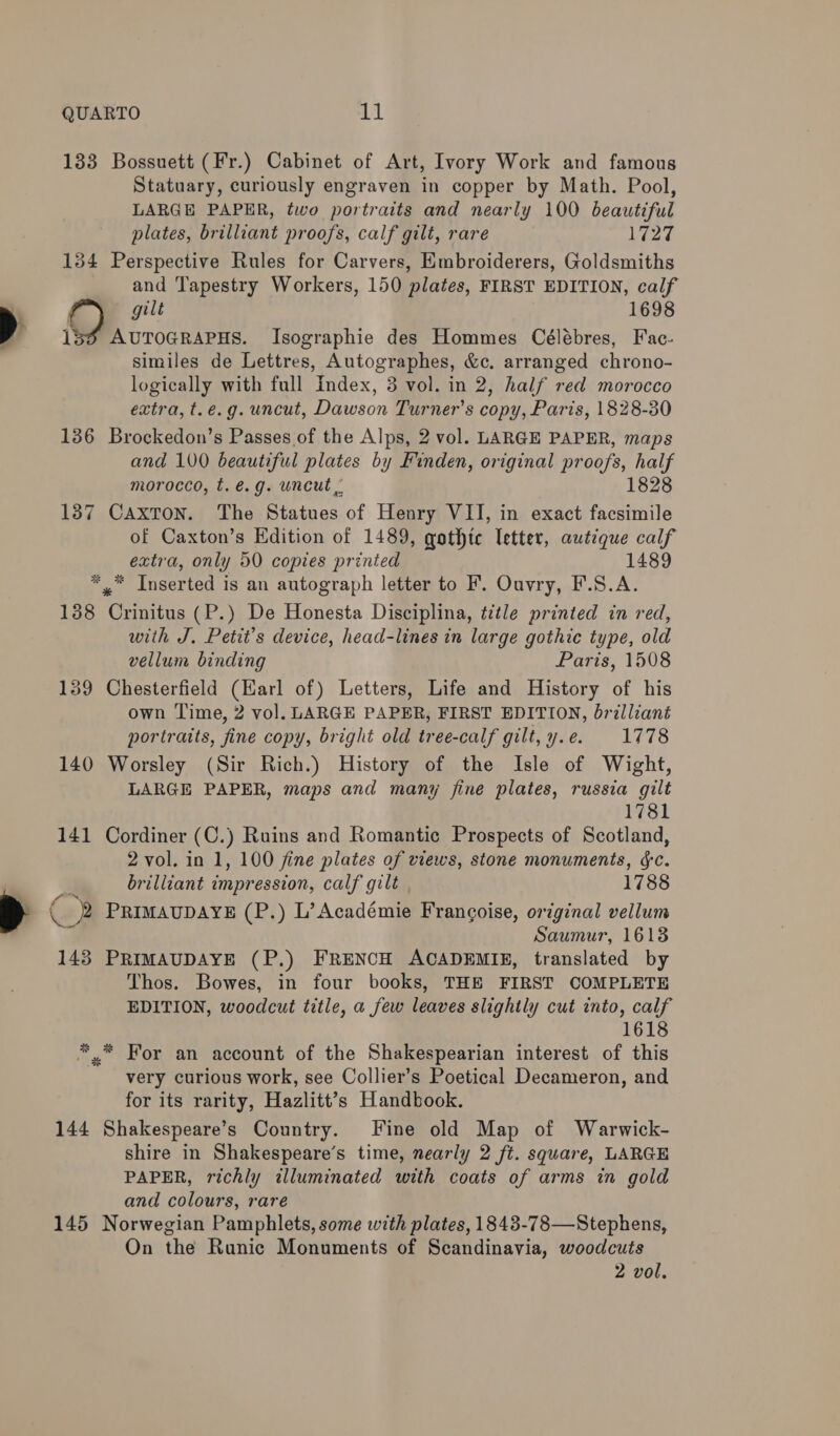 a QUARTO igh 133 Bossuett (Fr.) Cabinet of Art, Ivory Work and famous LARGE PAPER, two portraits and nearly 100 beautiful plates, brilliant proofs, calf gilt, rare 1727 134 Perspective Rules for Carvers, Embroiderers, Goldsmiths and Tapestry Workers, 150 plates, FIRST EDITION, calf gilt 1698 AUTOGRAPHS. Isographie des Hommes Célébres, Fac- similes de Lettres, Autographes, &amp;c. arranged chrono- logically with full Index, 3 vol. in 2, half red morocco extra, t.e.g. uncut, Dawson Turner's copy, Paris, 1828-30 136 Brockedon’s Passes.of the Alps, 2 vol. LARGE PAPER, maps and 100 beautiful plates by Finden, original pr oof, half morocco, t.é.g. uncut 1828 187 Caxton. The Piatnes. of Henry VII, in exact facsimile of Caxton’s Edition of 1489, qothtc letter, autique calf extra, only 50 copies printed 1489 *,” Inserted is an autograph letter to F. Ouvry, F.S.A. 138 Crinitus (P.) De Honesta Disciplina, title printed in red, with J. Petit’s device, head-lines in large gothic type, old 139 Chesterfield (Earl of) Letters, Life and History of his own Time, 2 vol. LARGE PAPER, FIRST EDITION, brilliant portraits, fine copy, bright old tree-calf gilt, y.e. 1778 140 Worsley (Sir Rich.) History of the Isle of Wight, LARGE PAPER, maps and many fine plates, russia gilt 1781 141 Cordiner (C.) Ruins and Romantic Prospects of Scotland, 2 vol. in 1, 100 fine plates of views, stone monuments, &amp;c. brilliant impression, calf gilt 1788 PRIMAUDAYE (P.) L’ Académie Francoise, original vellum Saumur, 1613 143 PRIMAUDAYE (P.) FRENCH ACADEMIE, translated by Thos. Bowes, in four books, THE FIRST COMPLETE EDITION, woodcut title, a few leaves slightly cut into, calf 1618 ** For an account of the Shakespearian interest of this very curious work, see Collier’s Poetical Decameron, and for its rarity, Hazlitt’s Handbook. 144 Shakespeare’s Country. Fine old Map of Warwick- shire in Shakespeare’s time, nearly 2 ft. square, LARGE PAPER, richly illuminated with coats of arms in gold and colours, rare 145 Norwegian Pamphlets, some with plates, 1843-78—Stephens, On the Runic Monuments of Scandinavia, woodcuts 2 vol.