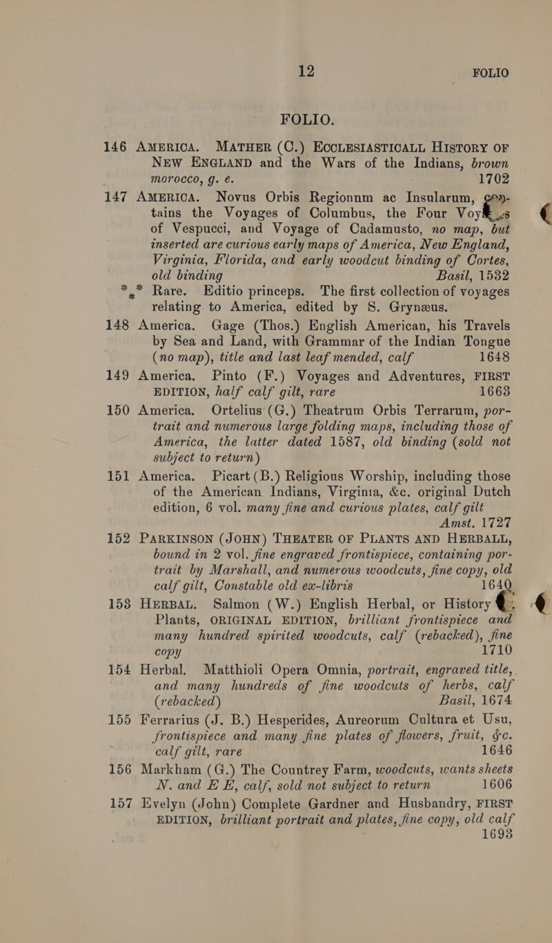 FOLIO. 146 AmERICA. MATHER (C.) ECCLESIASTICALL HISTORY OF NEW ENGLAND and the Wars of the Indians, brown Morocco, g. é. 1702 147 AmERICA. Novus Orbis Regionnm ac Insularum, gey- tains the Voyages of Columbus, the Four Voy of Vespucci, and Voyage of Cadamusto, no map, an inserted are curious early maps of America, New England, Virginia, Florida, and early woodcut binding of Cortes, old binding Basil, 1532 *.* Rare. LEditio princeps. The first collection of voyages relating to America, edited by S. Gryneus. 148 America. Gage (Thos.) English American, his Travels by Sea and Land, with Grammar of the Indian Tongue (no map), title and last leaf mended, calf 1648 149 America. Pinto (F.) Voyages and Adventures, FIRST EDITION, half calf gilt, rare 1663 150 America. Ortelius (G.) Theatrum Orbis Terrarum, por- trait and numerous large folding maps, including those of America, the latter dated 1587, old binding (sold not subject to return) 151 America. Picart(B.) Religions Worship, including those - of the American Indians, Virginia, &amp;c. original Dutch edition, 6 vol. many fine and curious plates, calf gilt Amst. 1727 152 PARKINSON (JOHN) THEATER OF PLANTS AND HERBALL, bound in 2 vol. fine engraved frontispiece, containing por- trait by Marshall, and numerous woodcuts, fine copy, old calf gilt, Constable old ex-libris 1 153 HERBAL. Salmon (W.) English Herbal, or History Plants, ORIGINAL EDITION, brilliant frontispiece an many hundred spirited woodcuts, calf ees a. copy 154 Herbal. Matthioli Opera Omnia, portrait, engraved c and many hundreds of fine woodcuts of herbs, calf (rebacked) Basil, 1674 155 Ferrarius (J. B.) Hesperides, Aureorum Cultura et Usu, frontispiece and many fine plates of flowers, fruit, &amp;e. calf gilt, rare 1646 156 Markham (G.) The Countrey Farm, woodcuts, wants sheets N.and E E, calf, sold not subject to return 1606 157 Evelyn (John) Complete Gardner and Husbandry, FIRST EDITION, brilliant portrait and plates, fine copy, old calf ' 16938