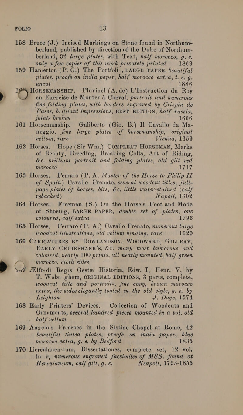 158 Bruce (J.) Incised Markings on Stone found in Northum- berland, published by direction of the Duke of Northum- berland, 32 large plates, with Text, half morocco, g. e. only a few copies of this work privately printed 1869 159 Hamerton (P. G.) The Portfolio, LARGE PAPER, beautiful plates, proofs on india paper, half morocco extra, t. e. g. uncut 1886 1X HORSEMANSHIP. Pluvinel (A.de) L’Instruction du Roy : en Exercise de Monter a Cheval, portrait and numerous Jine folding plates, with borders engraved by Crispin de Passe, brilliant impressions, BEST EDITION, half russia, joints broken 1666 161 Horsemanship. Galiberto (Gio. B.) Il Cavallo da Ma- neggio, fine large plates of horsemanship, original vellum, rare Vienna, 1659 162 Horses. Hope (Sir Wm.) CoMPLEAT HORSEMAN, Marks of Beauty, Breeding, Breaking Colts, Art of Riding, &amp;e. brilliant portrait and folding plates, old gilt red Morocco Eb 163 Horses. Ferraro (P. A. Master of the Horse to Philip IT of Spain) Cavallo Frenato, several woodcut titles, full- page plates of horses, bits, &amp;e. little water-stained (calf rebacked ) Napoli, 1602 164 Horses. Freeman (8.) On the Horse’s Foot and Mode of Shoeing, LARGE PAPER, double set of plates, one coloured, calf extra 1796 165 Horses. Ferraro (P. A.) Cavallo Frenato, numerous large woodcut illustrations, old vellum binding, rare 1620 166 CARICATURES BY ROWLANDSON, WOODWARD, GILLRAY, EARLY CRUIKSHANK’S, &amp;C. many most humorous and coloured, nearly 100 prints, all neatly mounted, half green T. Walsi: gham, ORIGINAL EDITIONS, 3 parts, complete, woodcut title and portraits, fine copy, brown morocco extra, the sides elegantly tooled in the old style, g. e. by Leighton J. Daye, 1574 168 Early Printers’ Devices. Collection of Woodcuts and Ornaments, several hundred pieces mounted in a vol. old half vellum 169 Anvelo’s Frescoes in the Sistine Chapel at Rome, 42 beautiful tinted plates, proofs on india paper, blue morocco extra, g. e. by Bedford 1835 170 Hereulanen-inm, Dissertationes, complete set, 12 vol. in 9, numerous engraved facsimiles of MSS. found at Herculaneum, calf gilt, g. e. Neapolt, 1798-1855
