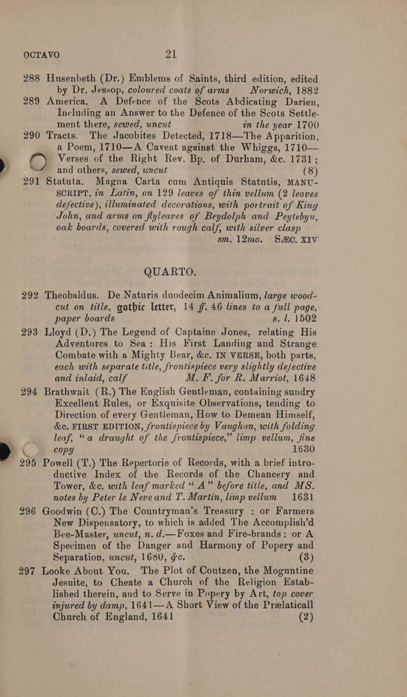 288 Husenbeth (Dr.) Emblems of Saints, third edition, edited by Dr. Jessop, coloured coats of arms —- Norwich, 1882 289 America. A Defence of the Scots Abdicating Darien, Including an Answer to the Defence of the Scots Settle- ment there, sewed, uncut in the year 1700 290 Tracts. The Jacobites Detected, 1718—The Apparition, a Poem, 1710—A Caveat against the Whiggs, 1710— Verses of the Right Rev. Bp. of Durham, &amp;e. 1731; and others, sewed, uncut (8) 291 Statuta. Magna Carta cum Antiquis Statutis, MANU- SCRIPT, in Latin, on 129 leaves of thin vellum (2 leaves defective), illuminated decorations, with portrait of King John, and arms on flyleaves of Beydolph and Peytebyn, oak boards, covered with rough calf, with silver clasp sm. 12mo. SAO. XIV QUARTO. 292 Theobaldus. De Naturis duodecim Animalium, large wood- cut on title, gothic letter, 14 ff. 46 lines to a full page,: paper boards s. l. 1502 293 Lloyd (D.) The Legend of Captaine Jones, relating His Adventures to Sea: His First Landing and Strange Combate with a Mighty Bear, &amp;c. IN VERSE, both parts, each with separate title, frontispiece very slightly defective and inlaid, calf M. FF. for R. Marriot, 1648 294 Brathwait (R.) The English Gentleman, containing sundry Excellent Rules, or Exquisite Observations, tending to Direction of every Gentleman, How to Demean Himself, &amp;c. FIRST EDITION, frontispiece by Vaughan, with folding leaf, “a draught of the frontispiece,” limp vellum, fine { Je .copy 1630 295 Powell (T.) The Repertorie of Records, with a brief intro- ductive Index of the Records of the Chancery and Tower, &amp;c. with leaf marked “ A” before title, and MS. notes by Peter le Neveand T. Martin, limp vellum 1631 296 Goodwin (C.) The Countryman’s Treasury : or Farmers New Dispensatory, to which is added The Accomplish’d Bee-Master, uncut, n. d.— Foxes and Fire-brands: or A Specimen of the Danger and Harmony of Popery and Separation, wncut, 1680, ¢e. (3) 297 Looke About You. The Plot of Coutzen, the Moguntine Jesuite, to Cheate a Church of the Religion Estab- lished therein, and to Serve in Popery by Art, top cover injured by damp, 1641—A Short View of the Przlaticall Church of England, 1641 (2)