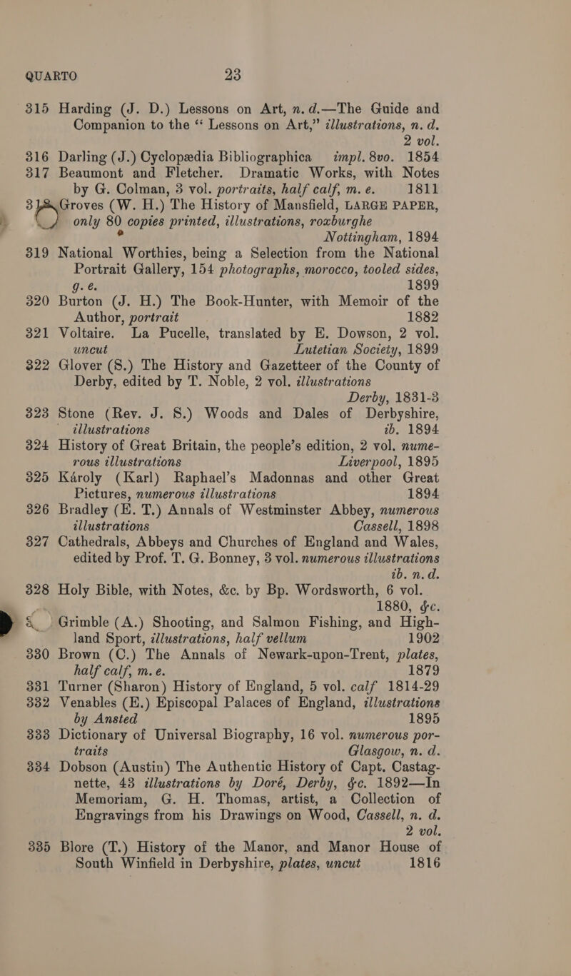315 Harding (J. D.) Lessons on Art, n.d.—The Guide and Companion to the ‘‘ Lessons on Art,” cllustrations, n. d. 2 vol. 316 Darling (J.) Cyclopsdia Bibliographica mpl. 8vo. 1854 317 Beaumont and Fletcher. Dramatic Works, with Notes by G. Colman, 3 vol. portraits, half calf, m. e. 1811 31&amp; Groves (W. H.) The History of Mansfield, LARGE PAPER, r) only 80 copies printed, illustrations, roxburghe Vi Nottingham, 1894 319 National Worthies, being a Selection from the National Portrait Gallery, 154 photographs, morocco, tooled sides, Ore: 1899 320 Burton (J. H.) The Book-Hunter, with Memoir of the Author, portrait 1882 321 Voltaire. La Pucelle, translated by E. Dowson, 2 vol. uncut Lutetian Society, 1899 322 Glover (S.) The History and Gazetteer of the County of Derby, edited by T. Noble, 2 vol. dl/ustrations Derby, 1831-3 323 Stone (Rev. J. 8.) Woods and Dales of Derbyshire, illustrations 2b. 1894 324 History of Great Britain, the people’s edition, 2 vol. nume- rous illustrations Liverpool, 1895 325 Karoly (Karl) Raphael’s Madonnas and other Great Pictures, numerous illustrations 1894 326 Bradley (E. T.) Annals of Westminster Abbey, numerous illustrations Cassell, 1898 327 Cathedrals, Abbeys and Churches of England and Wales, edited by Prof. T. G. Bonney, 3 vol. numerous illustrations 1b. n.d. 328 Holy Bible, with Notes, &amp;c. by Bp. Wordsworth, 6 vol. aa 1880, ge. &amp; | Grimble (A.) Shooting, and Salmon Fishing, and High- | land Sport, ¢llustrations, half vellum 1902 330 Brown (C.) The Annals of Newark-upon-Trent, plates, half calf, m. e. 1879 331 Turner (Sharon) History of England, 5 vol. calf 1814-29 332 Venables (E.) Episcopal Palaces of England, ¢llustrations by Ansted 1895 333 Dictionary of Universal Biography, 16 vol. numerous por- traits Glasgow, n. d. 334 Dobson (Austin) The Authentic History of Capt. Castag- nette, 43 dllustrations by Doré, Derby, &amp;c. 1892—In Memoriam, G. H. Thomas, artist, a Collection of Engravings from his Drawings on Wood, Cassell, n. d. 2 vol. 335 Blore (T.) History of the Manor, and Manor House of South Winfield in Derbyshire, plates, uncut 1816