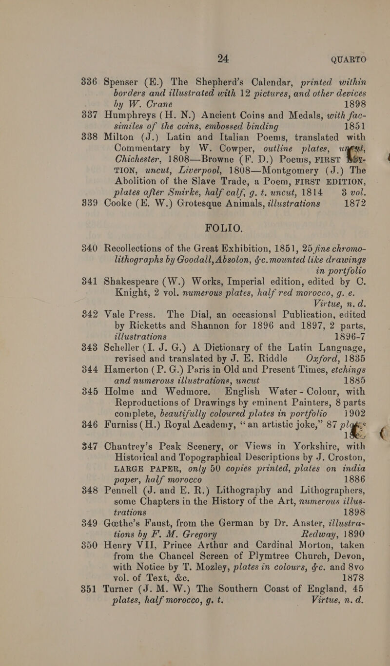 336 337 338 339 340 341 342 343 344 345 346 347 348 349 350 301 24 QUARTO Spenser (H.) The Shepherd’s Calendar, printed within borders and illustrated with 12 pictures, and other devices by W. Crane 1898 Humphreys (H. N.) Ancient Coins and Medals, with fac- similes of the coins, embossed binding 1851 Milton (J.) Latin and Italian Poems, translated with Commentary by W. Cowper, outline plates, “T Chichester, 1808—Browne (F. D.) Poems, FIRST - TION, uncut, Liverpool, 1808—Montgomery (J.) The Abolition of the Slave Trade, a Poem, FIRST EDITION, plates after Smirke, half calf, g. t. uncut, 1814 = 3 vol. Cooke (E. W.) Grotesque Animals, dll/ustrations 1872 FOLIO. Recollections of the Great Exhibition, 1851, 25 fine chromo- lithographs by Goodall, Absolon, §-c.mounted like drawings in portfolio Shakespeare (W.) Works, Imperial edition, edited by C. Knight, 2 vol. numerous plates, half red morocco, g. ¢. Virtue, n.d. Vale Press. The Dial, an occasional Publication, edited by Ricketts and Shannon for 1896 and 1897, 2 parts, illustrations 1896-7 Scheller (I. J. G.) A Dictionary of the Latin Language, revised and translated by J. E. Riddle Ozford, 1835 Hamerton (P. G.) Paris in Old and Present Times, etchings and numerous tllustrations, uncut 1885 Holme and Wedmore. English Water- Colour, with Reproductions of Drawings by eminent Painters, 8 parts complete, beautifully coloured plates in portfolio 1902 Furniss (H.) Royal Academy, ‘an artistic joke,” 87 ae ie 1S, Chantrey’s Peak Scenery, or Views in Yorkshire, with Historical and Topographical Descriptions by J. Croston, LARGE PAPER, only 50 copies printed, plates on india paper, half morocco 1886 Pennell (J. and E. R.) Lithography and Lithographers, some Chapters in the History of the Art, numerous illus- trations 1898 Geethe’s Faust, from the German by Dr. Anster, illustra- tions by F’. M. Gregory Redway, 1890 Henry VII, Prince Arthur and Cardinal Morton, taken from the Chancel Screen of Plymtree Church, Devon, with Notice by T. Mozley, plates in colours, gc. and 8vo vol. of Text, &amp;e. 1878 Turner (J. M. W.) The Southern Coast of England, 45 plates, half morocco, g. t. “Vertue, n. d.