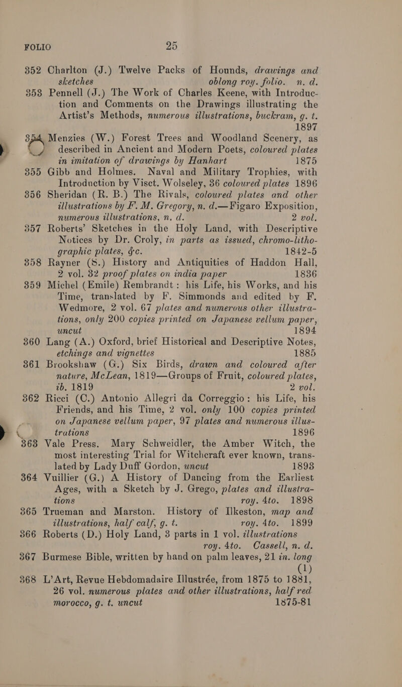 y 352 Charlton (J.) Twelve Packs of Hounds, drawings and sketches oblong roy. folio. n. d. 353 Pennell (J.) The Work of Charles Keene, with Introduc- tion and Comments on the Drawings illustrating the Artist’s Methods, numerous illustrations, buckram, g. t. 1897 354 Menzies (W.) Forest Trees and Woodland Scenery, as _/ described in Ancient and Modern Poets, coloured plates in imitation of drawings by Hanhart 1875 355 Gibb and Holmes. Naval and Military Trophies, with Introduction by Visct. Wolseley, 36 coloured plates 1896 856 Sheridan (R. B.) The Rivals, coloured plates and other illustrations by F. M. Gregory, n. d.—Figaro Exposition, numerous illustrations, n. d. 2 vol. 357 Roberts’ Sketches in the Holy Land, with Descriptive Notices by Dr. Croly, in parts as issued, chromo-litho- graphic plates, &amp;c. 1842-5 358 Rayner (S.) History and Antiquities of Haddon Hall, 2 vol. 32 proof plates on india paper 1836 359 Michel (Emile) Rembrandt: his Life, his Works, and his Time, translated by F. Simmonds and edited by F. Wedmore, 2 vol. 67 plates and numerous other illustra- tions, only 200 copies printed on Japanese vellum paper, uncut 1894 360 Lang (A.) Oxford, brief Historical and Descriptive Notes, etchings and vignettes 1885 361 Brookshaw (G.) Six Birds, drawn and coloured after nature, McLean, 1819—Groups of Fruit, coloured plates, 2b, 1819 2 vol. 362 Ricci (C.) Antonio Allegri da Correggio: his Life, his Friends, and his Time, 2 vol. only 100 copies printed on Japanese vellum paper, 94 plates and numerous tllus- \&amp; trations 1896 363 Vale Press. Mary Schweidler, the Amber Witch, the most interesting Trial for Witchcraft ever known, trans- lated by Lady Duff Gordon, wneut 1898 364 Vuillier (G.) A History of Dancing from the Earliest Ages, with a Sketch by J. Grego, plates and illustra- tions roy. 4to. 1898 365 Trueman and Marston. History of Ilkeston, map and illustrations, half calf, g. t. roy. 4to. 1899 366 Roberts (D.) Holy Land, 3 parts in 1 vol. dllustrations roy. 4to. Cassell, n. d. 367 Burmese Bible, written by hand on palm leaves, 21 in. long 1 368 L’ Art, Revue Hebdomadaire [llustrée, from 1875 to 1881, 26 vol. numerous plates and other illustrations, half red morocco, g. t. uncut 1875-81
