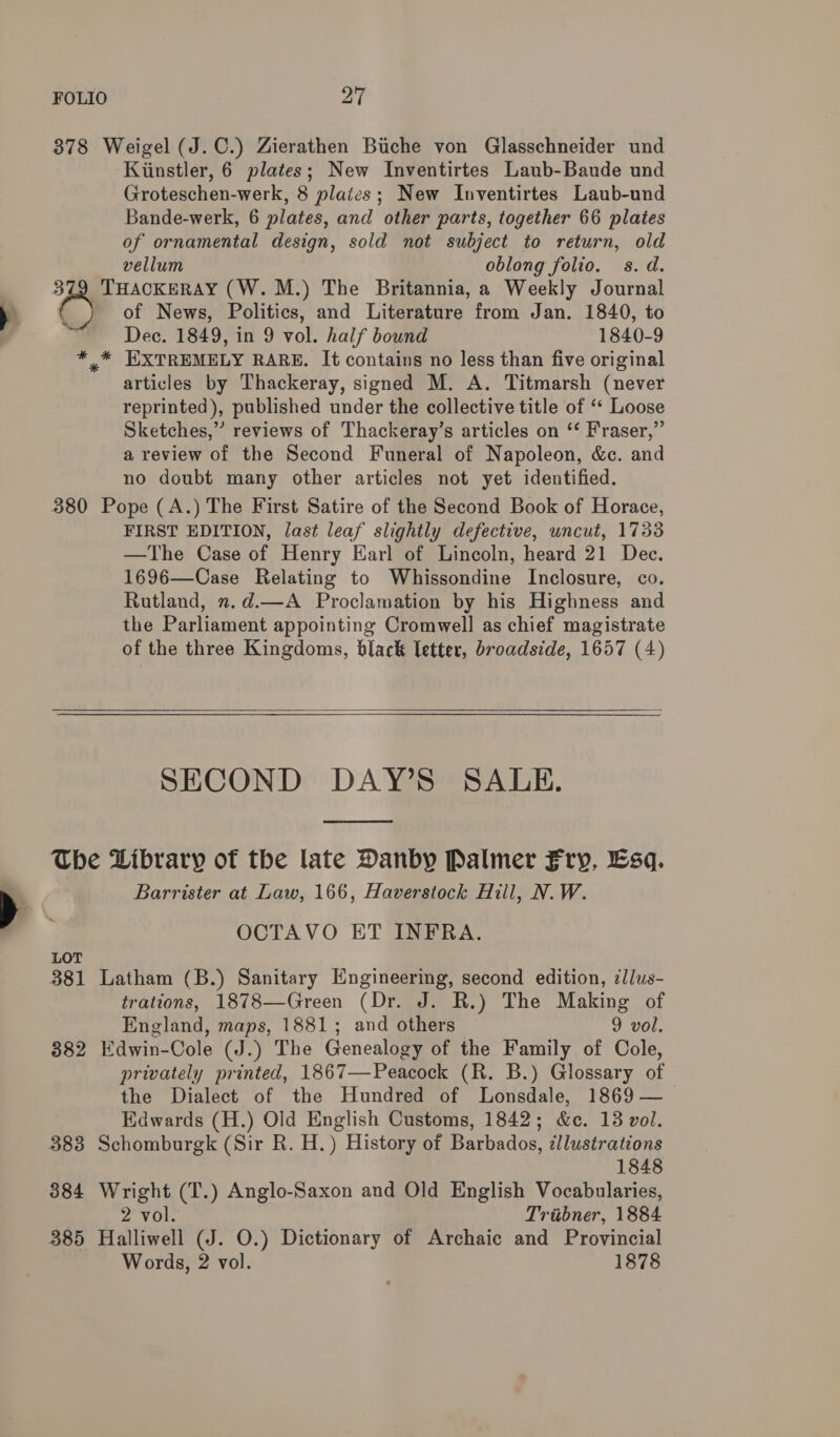 378 Weigel (J.C.) Zierathen Biche von Glasschneider und Kiinstler, 6 plates; New Inventirtes Laub-Baude und Groteschen-werk, 8 plaics; New Inventirtes Laub-und Bande-werk, 6 plates, and other parts, together 66 plates of ornamental design, sold not subject to return, old vellum oblong folio. s.d. 379 THACKERAY (W.M.) The Britannia, a Weekly Journal é of News, Politics, and Literature from Jan. 1840, to Dec. 1849, in 9 vol. half bound 1840-9 * * EXTREMELY RARE. It contains no less than five original articles by Thackeray, signed M. A. Titmarsh (never reprinted), published under the collective title of ‘* Loose Sketches,” reviews of Thackeray’s articles on ‘‘ Fraser,” a review of the Second Funeral of Napoleon, &amp;c. and no doubt many other articles not yet identified. 380 Pope (A.) The First Satire of the Second Book of Horace, FIRST EDITION, last leaf slightly defective, uncut, 17338 —The Case of Henry Earl of Lincoln, heard 21 Dec. 1696—Case Relating to Whissondine Inclosure, co. Rutland, 2.d.—A Proclamation by his Highness and the Parliament appointing Cromwell as chief magistrate of the three Kingdoms, black letter, broadside, 1657 (4)   SECOND DAY’S SALE.  The Library of the late Danby Palmer Fry, Esq. Barrister at Law, 166, Haverstock Hill, N. W. OCTAVO ET INFRA. LOT 381 Latham (B.) Sanitary Engineering, second edition, ¢llus- trations, 1878—Green (Dr. J. R.) The Making of England, maps, 1881; and others 9 vol. 882 Edwin-Cole (J.) The Genealogy of the Family of Cole, privately printed, 1867—Peacock (R. B.) Glossary of the Dialect of the Hundred of Lonsdale, 1869 — Edwards (H.) Old English Customs, 1842; &amp;c. 13 vol. 383 Schomburgk (Sir R. H.) History of Barbados, illustrations 1848 384 Wright (T.) Anglo-Saxon and Old English Vocabularies, 2 vol. Triibner, 1884 385 Halliwell (J. O.) Dictionary of Archaic and Provincial Words, 2 vol. 1878