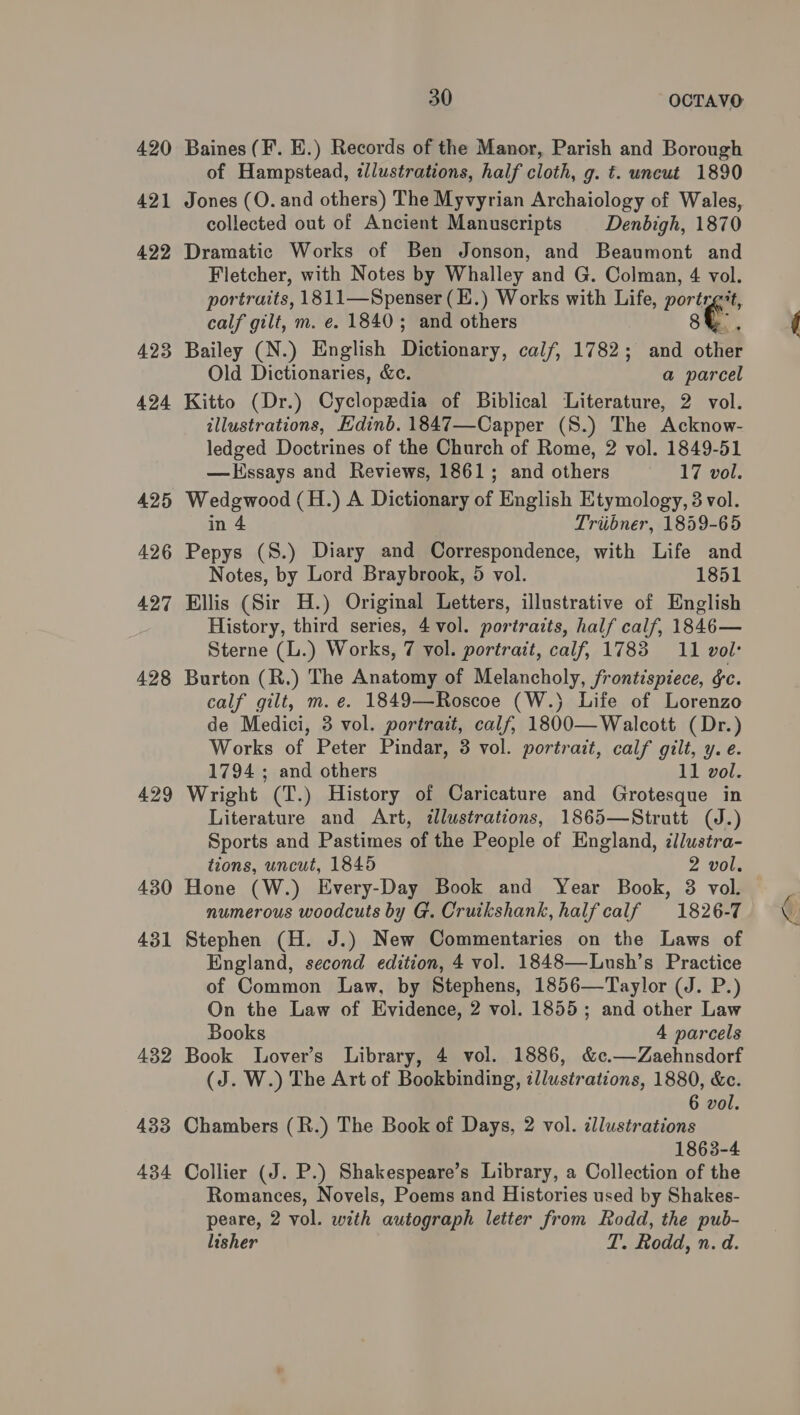 420 421 422 423 424 425 426 427 428 429 430 431 432 433 434 30 OCTAVO Baines (F’. E.) Records of the Manor, Parish and Borough of Hampstead, illustrations, half cloth, g. t. uncut 1890 Jones (O. and others) The Myvyrian Archaiology of Wales, collected out of Ancient Manuscripts Denbigh, 1870 Dramatic Works of Ben Jonson, and Beaumont and Fletcher, with Notes by Whalley and G. Colman, 4 vol. portraits, 1811—Spenser (E.) Works with Life, portrg't, calf gilt, m. e. 1840; and others AY i Bailey (N.) English Dictionary, calf, 1782; and other Old Dictionaries, &amp;c. a parcel Kitto (Dr.) Cyclopedia of Biblical Literature, 2 vol. illustrations, Edinb. 1847—Capper (S.) The Acknow- ledged Doctrines of the Church of Rome, 2 vol. 1849-51 —LHssays and Reviews, 1861; and others 17 vol. Wedgwood (H.) A Dictionary of English Etymology, 8 vol. in 4 Triibner, 1859-65 Pepys (S.) Diary and Correspondence, with Life and Notes, by Lord Braybrook, 5 vol. 1851 Ellis (Sir H.) Original Letters, illustrative of English History, third series, 4 vol. portraits, half calf, 1846— Sterne (L.) Works, 7 vol. portrait, calf, 1783 11 vol: Burton (R.) The Anatomy of Melancholy, frontispiece, ¢c. calf gilt, m. e. 1849—Roscoe (W.) Life of Lorenzo de Medici, 3 vol. portrait, calf, 1800—Walcott (Dr.) Works of Peter Pindar, 3 vol. portrait, calf gilt, y. e. 1794 ; and others 11 vol. Wright (T.) History of Caricature and Grotesque in Literature and Art, dlustrations, 1865—Strutt (J.) Sports and Pastimes of the People of England, illustra- tions, uncut, 1845 2 vol. Hone (W.) Every-Day Book and Year Book, 38 vol. numerous woodcuts by G. Cruikshank, half calf 1826-7 Stephen (H. J.) New Commentaries on the Laws of England, second edition, 4 vol. 1848—Lush’s Practice of Common Law, by Stephens, 1856—Taylor (J. P.) On the Law of Evidence, 2 vol. 1855; and other Law Books 4 parcels Book Lover’s Library, 4 vol. 1886, &amp;c.—Zaehnsdorf (J. W.) The Art of Bookbinding, illustrations, 1880, &amp;c. 6 vol. Chambers (R.) The Book of Days, 2 vol. illustrations 1863-4 Collier (J. P.) Shakespeare’s Library, a Collection of the Romances, Novels, Poems and Histories used by Shakes- peare, 2 vol. with autograph letter from Rodd, the pub- lisher T. Rodd, n. d.