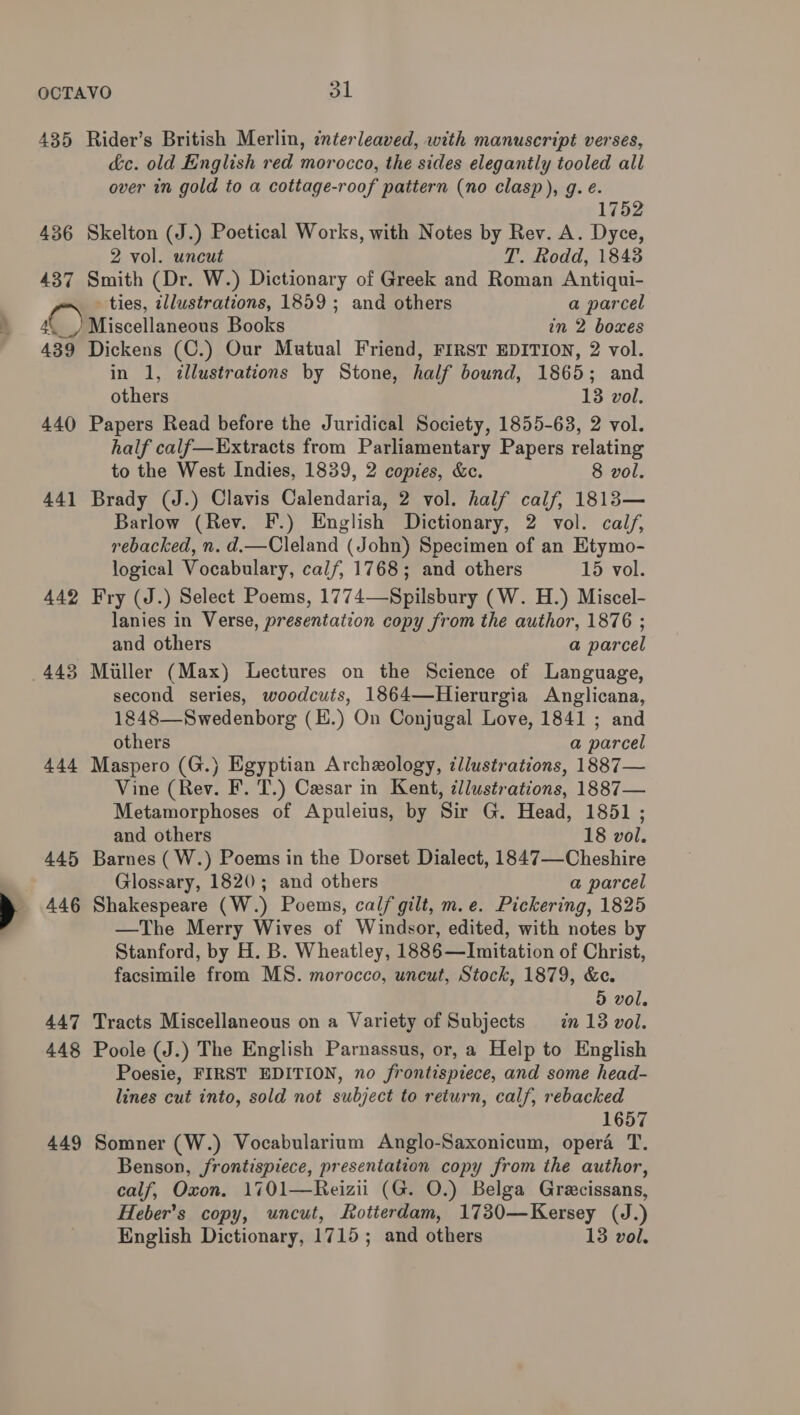 435 Rider’s British Merlin, enterleaved, with manuscript verses, &amp;c. old English red morocco, the sides elegantly tooled all over in gold to a cottage-roof pattern (no clasp), g. é. 1752 436 Skelton (J.) Poetical Works, with Notes by Rev. A. Dyce, 2 vol. uncut T. Rodd, 1843 437 Smith (Dr. W.) Dictionary of Greek and Roman Antiqui- ties, zllustrations, 1859; and others a parcel 4.) Miscellaneous Books in 2 boxes 439 Dickens (C.) Our Mutual Friend, FIRST EDITION, 2 vol. in 1, ¢llustrations by Stone, half bound, 1865; and others 13 vol. 440 Papers Read before the Juridical Society, 1855-63, 2 vol. half calf—Extracts from Parliamentary Papers relating to the West Indies, 1839, 2 copies, &amp;c. 8 vol. 441 Brady (J.) Clavis Calendaria, 2 vol. half calf, 1813— Barlow (Rev. F.) English Dictionary, 2 vol. calf, rebacked, n. d.—Cleland (John) Specimen of an Etymo- logical Vocabulary, calf, 1768; and others 15 vol. 442 Fry (J.) Select Poems, 1774—Spilsbury (W. H.) Miscel- lanies in Verse, presentation copy from the author, 1876 ; and others a parcel 443 Muller (Max) Lectures on the Science of Language, second series, woodcuts, 1864—Hierurgia Anglicana, 1848—Swedenborg (E.) On Conjugal Love, 1841 ; and others a parcel 444 Maspero (G.) Egyptian Archeology, ¢llustrations, 1887— Vine (Rev. F. T.) Cesar in Kent, cllustrations, 1887— Metamorphoses of Apuleius, by Sir G. Head, 1851 ; and others 18 vol. 445 Barnes (W.) Poems in the Dorset Dialect, 1847—Cheshire Glossary, 1820; and others a parcel 446 Shakespeare (W.) Poems, calf gilt, m.e. Pickering, 1825 —The Merry Wives of Windsor, edited, with notes by Stanford, by H. B. Wheatley, 1886—Imitation of Christ, facsimile from MS. morocco, uncut, Stock, 1879, &amp;c. 5 vol. 447 Tracts Miscellaneous on a Variety of Subjects = in 13 vol. 448 Poole (J.) The English Parnassus, or, a Help to English Poesie, FIRST EDITION, no frontispiece, and some head- lines cut into, sold not subject to return, calf, rebacked 1657 449 Somner (W.) Vocabularium Anglo-Saxonicum, opera T. Benson, frontispiece, presentation copy from the author, calf, Oxon. 1701—Reizii (G. O.) Belga Grecissans, Heber’s copy, uncut, Rotterdam, 1730—Kersey (J.) English Dictionary, 1715; and others 13 vol.