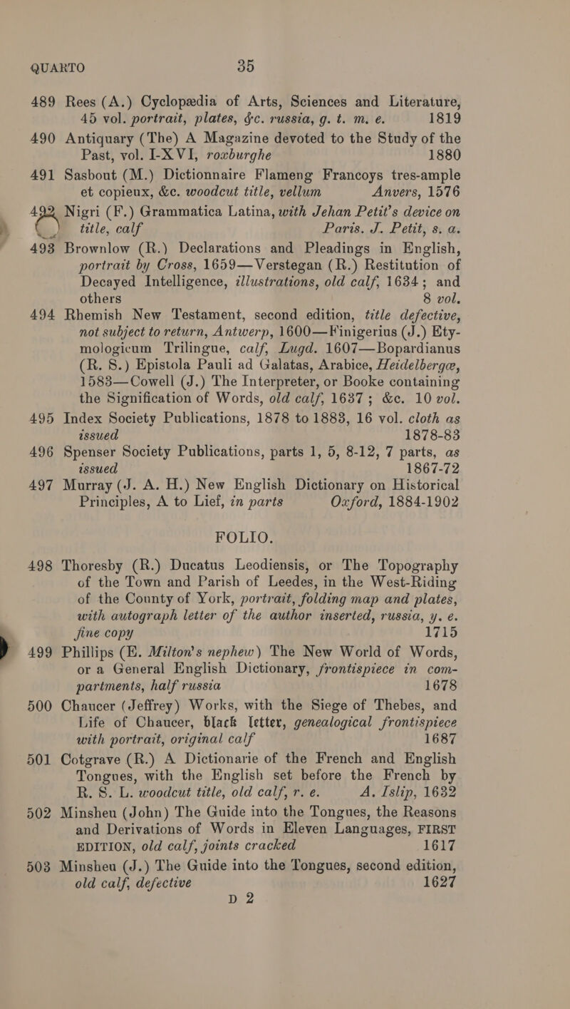 489 Rees (A.) Cyclopedia of Arts, Sciences and Literature, 45 vol. portrait, plates, &amp;c. russia, g. t. m. e. 1819 490 Antiquary (The) A Magazine devoted to the Study of the Past, vol. -X VI, roxburghe 1880 491 Sasbout (M.) Dictionnaire Flameng Francoys tres-ample et copieux, &amp;¢. woodcut title, vellum Anvers, 1576 492 Nigri (F.) Grammatica Latina, with Jehan Petit’s device on title, calf Paris. J. Petit, s. a. 493 Brownlow (R.) Declarations and Pleadings in English, portrait by Cross, 1659—Verstegan (R.) Restitution of Decayed Intelligence, zllustrations, old calf, 1634; and others 8 vol. 494 Rhemish New Testament, second edition, title defective, not subject to return, Antwerp, 1600—Finigerius (J.) Ety- mologicum Trilingue, calf, Lugd. 1607—Bopardianus (R. 8.) Epistola Pauli ad Galatas, Arabice, Heidelberga, 1583— Cowell (J.) The Interpreter, or Booke containing the Signification of Words, old calf, 1637; &amp;c. 10 vol. 495 Index Society Publications, 1878 to 1883, 16 vol. cloth as assued 1878-83 496 Spenser Society Publications, parts 1, 5, 8-12, 7 parts, as issued 1867-72 497 Murray (J. A. H.) New English Dictionary on Historical Principles, A to Lief, 7n parts Oxford, 1884-1902 FOLIO. 498 Thoresby (R.) Ducatus Leodiensis, or The Topography of the Town and Parish of Leedes, in the West-Riding of the County of York, portrait, folding map and plates, with autograph letter of the author inserted, russia, y. e. jine copy 1715 499 Phillips (HE. Milton's nephew) The New World of Words, or a General English Dictionary, frontispiece in com- partments, half russia 1678 500 Chaucer (Jeffrey) Works, with the Siege of Thebes, and Life of Chaucer, black letter, genealogical frontispiece with portrait, original calf 1687 501 Cotgrave (R.) A Dictionarie of the French and English Tongues, with the English set before the French by R. S. L. woodcut title, old calf, r. e. A, Islip, 1632 502 Minsheu (John) The Guide into the Tongues, the Reasons and Derivations of Words in Eleven Languages, FIRST EDITION, old calf, joints cracked 1617 503 Minsheu (J.) The Guide into the Tongues, second edition, old calf, defective 1627 D 2