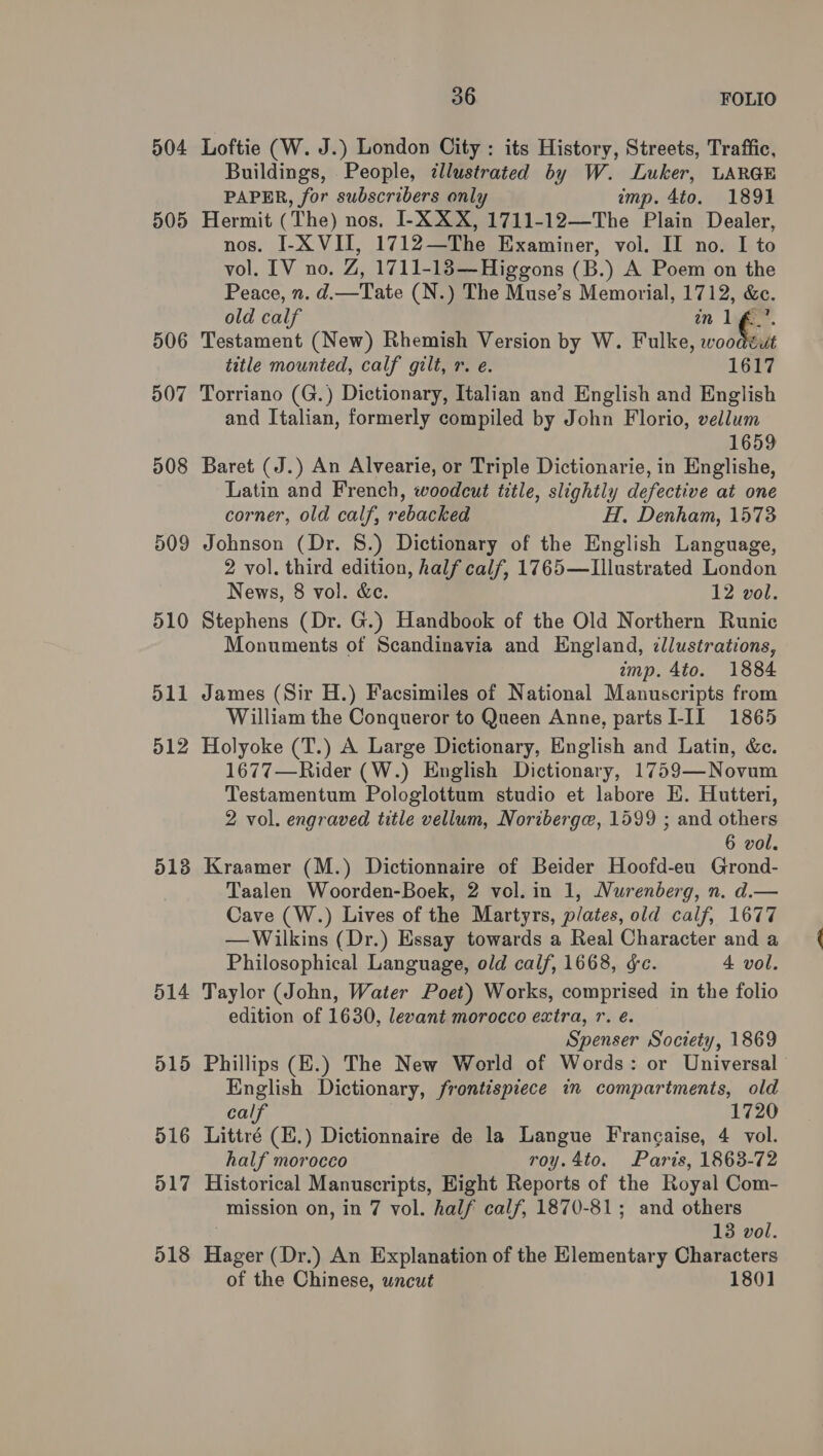 904 505 506 507 508 509 512 513 514 d15 51 iar) o17 518 36 FOLIO Loftie (W. J.) London City : its History, Streets, Traffic, Buildings, People, ¢llustrated by W. Luker, LARGE PAPER, for subscribers only imp. 4to. 1891 Hermit (The) nos, I-X XX, 1711-12—The Plain Dealer, nos. I-X VII, 1712—The Examiner, vol. II no. I to vol. IV no. Z, 1711-183—Higgons (B.) A Poem on the Peace, n. d.—Tate (N.) The Muse’s Memorial, 1712, &amp;c. old calf an UG: Testament (New) Rhemish Version by W. Fulke, woodéut title mounted, calf gilt, r. e. 1617 Torriano (G.) Dictionary, Italian and English and English and Italian, formerly compiled by John Florio, vellum 1659 Baret (J.) An Alvearie, or Triple Dictionarie, in Englishe, Latin and French, woodcut title, slightly defective at one corner, old calf, rebacked H. Denham, 1573 Johnson (Dr. 8.) Dictionary of the English Language, 2 vol. third edition, half calf, 1765—LIllustrated London News, 8 vol. &amp;ce. 12 vol. Stephens (Dr. G.) Handbook of the Old Northern Runic Monuments of Scandinavia and England, illustrations, amp. 4to. 1884 James (Sir H.) Facsimiles of National Manuscripts from William the Conqueror to Queen Anne, partsI-II 1865 Holyoke (T.) A Large Dictionary, English and Latin, &amp;e. 1677—Rider (W.) English Dictionary, 1759—Novum Testamentum Pologlottum studio et labore EK. Hutteri, 2 vol. engraved title vellum, Noriberge, 1599 ; and others 6 vol. Kraamer (M.) Dictionnaire of Beider Hoofd-eu Grond- Taalen Woorden-Boek, 2 vol. in 1, Nurenberg, n. d.— Cave (W.) Lives of the Martyrs, plates, old calf, 1677 — Wilkins (Dr.) Essay towards a Real Character and a Philosophical Language, old calf, 1668, &amp;e. 4 vol. Taylor (John, Water Poet) Works, comprised in the folio edition of 1630, levant morocco extra, r. é. Spenser Society, 1869 Phillips (E.) The New World of Words: or Universal English Dictionary, frontispiece in compartments, old calf 1720 Littré (E.) Dictionnaire de la Langue Frangaise, 4 vol. half morocco roy.4to. Paris, 1863-72 Historical Manuscripts, Eight Reports of the Royal Com- mission on, in 7 vol. half calf, 1870-81; and others | 13 vol. Hager (Dr.) An Explanation of the Elementary Characters of the Chinese, uncut 1801