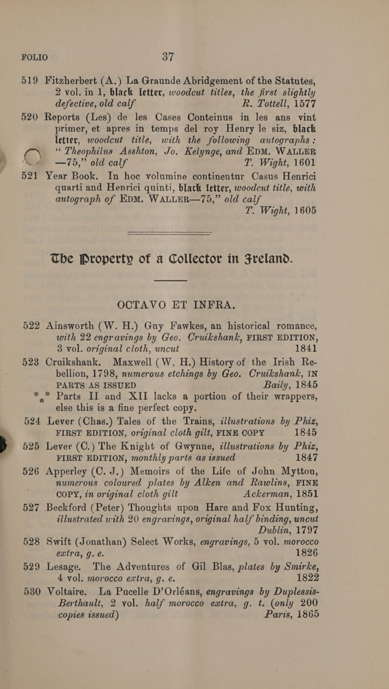 519 Fitzherbert (A.) La Graunde Abridgement of the Statutes, 2 vol. in 1, black letter, woodcut titles, the first slightly defective, old calf R. Tottell, 1577 520 Reports (Les) de les Cases Conteinus in les ans vint primer, et apres in temps del roy Henry le siz, black letter, woodcut title, with the following autographs: i. ‘“‘ Theophilus Asshton, Jo. Kelynge, and EDM. WALLER ( —75,” old calf T. Wight, 1601 521 Year Book. In hoc volumine continentur Casus Henrici quarti and Henrici quinti, black fetter, woodcut title, with autograph of EDM. WALLER—75,” old calf T. Wight, 1605  The Property of a Collector in Freland. OCTAVO ET INFRA. 522 Ainsworth (W. H.) Guy Fawkes, an historical romance, with 22 engravings by Geo. Cruikshank, FIRST EDITION, 3 vol. original cloth, uncut 1841 523 Cruikshank. Maxwell (W. H.) History of the Irish Re- bellion, 1798, numerous etchings by Geo. Cruikshank, IN PARTS AS ISSUED Baily, 1845 *. Parts II and XII lacks a portion of their wrappers, else this is a fine perfect copy. 524 Lever (Chas.) Tales of the Trains, illustrations by Phiz, FIRST EDITION, original cloth gilt, FINE COPY 1845 - 525 Lever (C.) The Knight of Gwynne, illustrations by Phiz, FIRST EDITION, monthly parts as issued . 1847 526 Apperley (C. J.) Memoirs of the Life of John Mytton, numerous coloured plates by Alken and Rawlins, FINE COPY, in original cloth gilt Ackerman, 1851 527 Beckford (Peter) Thoughts upon Hare and Fox Hunting, illustrated with 20 engravings, original half binding, uncut Dublin, 1797 528 Swift (Jonathan) Select Works, engravings, 5 vol. morocco extra, g. é. 1826 529 Lesage. The Adventures of Gil Blas, plates by Smirke, 4 vol. morocco extra, g. é. 1822 530 Voltaire. La Pucelle D’Orléans, engravings by Duplessis- Berthault, 2 vol. half morocco extra, g. t. (only 200 copies issued) Paris, 1865