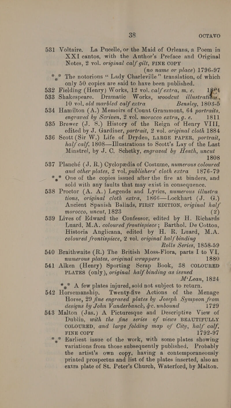 531 Voltaire. La Pucelle, or the Maid of Orleans, a Poem in X XI cantos, with the Author’s Preface and Original Notes, 2 vol. original calf gilt, FINE COPY (no name or place) 1796-97 * .* The notorious “ Lady Charleville” translation, of which only 50 copies are said to have been published. 532 Fielding (Henry) Works, 12 vol. calf extra, m. e. 12°4 5383 Shakespeare. Dramatic Works, woodcut illustratidyt., 10 vol. old marbled calf extra Bensley, 1803-5 534 Hamilton (A.) Memoirs of Count Grammont, 64 portraits, engraved by Scriven, 2 vol. morocco extra, g. é. 1811 535 Brewer (J. 8.) History of the Reign of Henry VIII, edited by J. Gardiner, portrait, 2 vol. original cloth 1884 536 Scott (Sir W.) Life of Dryden, LARGE PAPER, portrait, half calf, 1808—LIllustrations to Scott’s Lay of the Last Minstrel, by J. C. Schetky, engraved by Heath, uncut 1808 5387 Planché (J. R.) Cyclopedia of Costume, numerous coloured and other plates, 2 vol. publishers’ cloth extra 1876-79 *,* One of the copies issued after the fire at binders, and sold with any faults that may exist in consequence. 538 Proctor (A. A.) Legends and Lyrics, numerous illustra tions, original cloth extra, 1866—Lockhart (J. G.) Ancient Spanish Ballads, FIRST EDITION, original half morocco, uncut, 1823 (2) 539 Lives of Edward the Confessor, edited by H. Richard Luard, M.A. coloured frontispiece; Barthol. De Cotton, Historia Anglicana, edited by H. R. Luard, M.A. coloured frontispiece, 2 vol. original half binding Rolls Series, 1858-59 540 Braithwaite (R.) The British Moss-Flora, parts I to VI, numerous plates, original wrappers 1880 541 Alken (Henry) Sporting Scrap Book, 88 COLOURED PLATES (only), original half binding as issued M‘Lean, 1824 *,* A few plates injured, sold not subject to return. 542 Horsemanship. Twenty-five Actions of the Menage Horse, 29 fine engraved plates by Joseph Sympson from designs by John Vanderbanck, &amp;c. undound 1729 543 Malton (Jas.) A Picturesque and Descriptive View of Dublin, with the fine series of views BEAUTIFULLY COLOURED, and large folding map of City, half calf, FINE COPY 1792-97 ** Earliest issue of the work, with some plates showing variations from those subsequently published. Probably the artist’s own copy, having a contemporaneously printed prospectus and list of the plates inserted, also an extra plate of St. Peter’s Church, Waterford, by Malton. 