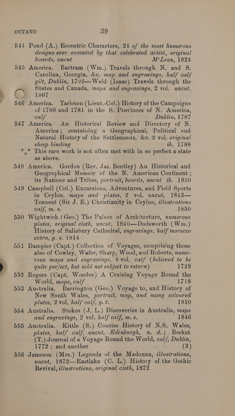 544 Pond (A.) Eccentric Characters, 24 of the most humorous designs ever executed by that celebrated artist, original boards, uncut M‘ Lean, 1824 545 America. Bartram (Wm.) Travels through N. and §S. Carolina, Georgia, &amp;c. map and engravings, half calf gilt, Dublin, 1793—Weld (Isaac) Travels through the lan States and Canada, maps and engravings, 2 vol. uncut, nye «61807 546 America. Tarleton (Lieut.-Col.) History of the Campaigns of 1780 and 1781 in the 8. Provinces of N. America, calf Dublin, 1787 547 America. An Historical Review and Directory of N. America; containing a Geographical, Political and | Natural History of the Settlements, &amp;c. 2 vol. original sheep binding 2b. 1788 *™ This rare work is not often met with in so perfect a state as above. 548 America. Gordon (Rev. Jas. Bentley) An Historical and Geographical Memoir of the N. American Continent ; its Nations and Tribes, portrait, boards, uncut 7b. 1820 549 Campbell (Col.) Excursions, Adventures, and Field Sports in Ceylon, maps and plates, 2 vol. uncut, 1843— Tennent (Sir J. E.) Christianity in Ceylon, zlustrations calf, m. é. 1850 550 Wightwick (Geo.) The Palace of Architecture, numerous plates, original cloth, uncut, 1840—Dodsworth (Wm.) History of Salisbury Cathedral, engravings, half morocco extra, g. e. 1814 551 Dampier (Capt.) Collection of Voyages, comprising those also of Cowley, Wafer, Sharp, Wood, and Roberts, nume- rous maps and engravings, 4 vol. calf (believed to be quite perfect, but sold not subject to return) 729 552 Rogers (Capt. Woodes) A Cruising Voyage Round the World, maps, calf 1718 553 Australia. Barrington (Geo.) Voyage to, and History of New South Wales, portrait, map, and many coloured plates, 2 vol, half calf, g. t. 1810 554 Australia. Stokes (J. L.) Discoveries in Australia, maps and engravings, 2 vol. half calf, m. e. 1846 555 Australia. Kittle (S.) Concise History of N.S. Wales, plates, half calf, uncut, Edinburgh, n. d.; Becket (T.) Journal of a Voyage Round the World, cal/, Dublin, 1772 ; and another (3) 556 Jameson (Mrs.) Legends of the Madonna, illustrations, uncut, 1872—Eastlake (C. L.) History of the Gothic Revival, illustrations, original cloth, 1872