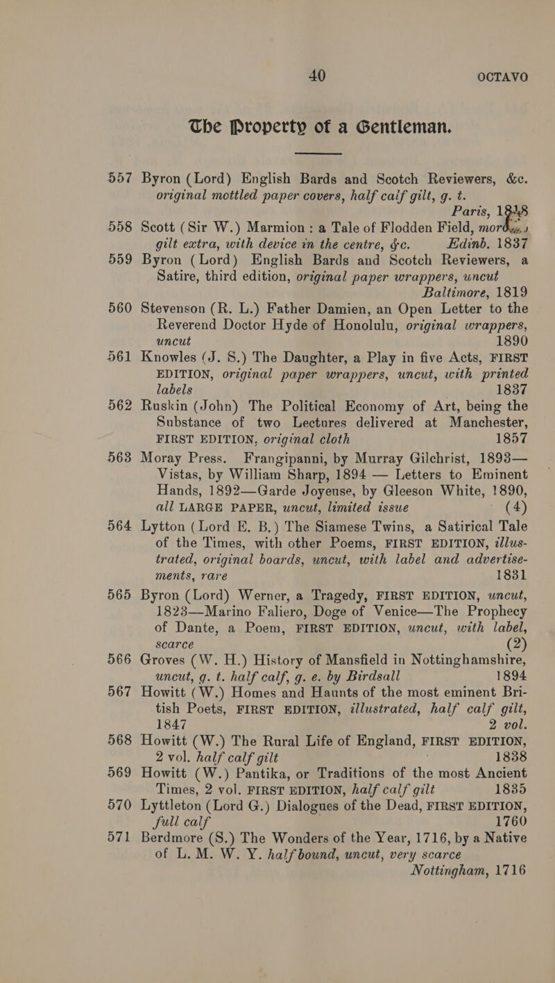 963 964 565 566 567 568 969 570 571 40 OCTAVO The Property of a Gentleman.  Byron (Lord) English Bards and Scotch Reviewers, &amp;c. original mottled paper covers, half caif gilt, g. t. Paris, 18 i Scott (Sir W.) Marmion: a Tale of Flodden Field, mor gilt extra, with device in the centre, &amp;c. Edinb. 1837 Byron (Lord) English Bards and Scotch Reviewers, a Satire, third edition, original paper wrappers, wncut Baltimore, 1819 Stevenson (R. L.) Father Damien, an Open Letter to the Reverend Doctor Hyde of Honolulu, original wrappers, uncut 1890 Knowles (J. S.) The Daughter, a Play in five Acts, FIRST EDITION, original paper wrappers, uncut, with printed labels 1837 Substance of two Lectures delivered at Manchester, FIRST EDITION, original cloth 1857 Moray Press. Frangipanni, by Murray Gilchrist, 1893— Vistas, by William Sharp, 1894 — Letters to Eminent Hands, 1892—Garde Joyeuse, by Gleeson White, 1890, all LARGE PAPER, uncut, limited issue ~ (4) Lytton (Lord E. B,) The Siamese Twins, a Satirical Tale of the Times, with other Poems, FIRST EDITION, ¢llus- trated, original boards, uncut, with label and advertise- ments, rare 1831 Byron (Lord) Werner, a Tragedy, FIRST EDITION, uncut, 1823—Marino Faliero, Doge of Venice—The Prophecy of Dante, a Poem, FIRST EDITION, uncut, with label, scarce (2) Groves (W. H.) History of Mansfield in Nottinghamshire, uncut, g. t. half calf, g. e. by Birdsall 1894 Howitt (W.) Homes and Haunts of the most eminent Bri- tish Poets, FIRST EDITION, ¢llustrated, half calf gilt, 1847 2 vol. Howitt (W.) The Rural Life of England, FIRST EDITION, 2 vol. half calf gilt 1838 Howitt (W.) Pantika, or Traditions of the most Ancient Times, 2 vol. FIRST EDITION, half calf gilt 1835 Lyttleton (Lord G.) Dialogues of the Dead, FIRST EDITION, JSull calf 1760 Berdmore (S.) The Wonders of the Year, 1716, by a Native of L. M. W. Y. halfbound, uncut, very scarce Nottingham, 1716