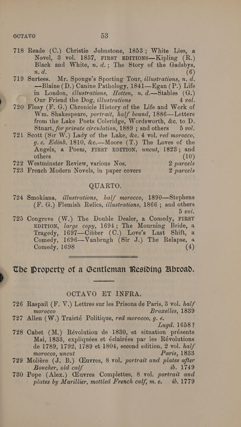 718 Reade (C.) Christie Johnstone, 1853; White Lies, a Novel, 3 vol. 1857, FIRST EDITIONS—Kipling (R.) Black and White, n. d.; The Story of the Gadsbys, n.d. (6) 719 Surtees. Mr. Sponge’s Sporting Tour, illustrations, n. d. — Blaine (D.) Canine Pathology, 1841—Egan (P.) Life in London, illustrations, Hotten, n. d.—Stables (G.) Our Friend the Dog, illustrations 4 vol. 720 Fleay (F. G.) Chronicle History of the Life and Work of Wm. Shakespeare, portrait, half bound, 1886—Letters from the Lake Poets Coleridge, Wordsworth, &c, to D. Stuart, for private circulation, 1889 ; and others _5 vol. 721 Scott (Sir W.) Lady of the Lake, &c. 4 vol. red morocco, g.ée. Edinb, 1810, &c.—Moore (T.) The Loves of the Angels, a Poem, FIRST EDITION, uncut, 1823; and others (10) 722 Westminster Review, various Nos, 2 parcels 723 French Modern Novels, in paper covers 2 parcels QUARTO. 724 Smokiana, illustrations, half morocco, 1890—Stephens (F. G.) Flemish Relics, ¢/ustrations, 1866 ; and others 5 vol. 725 Congreve (W.) The Double Dealer, a Comedy, FIRST EDITION, large copy, 1694; The Mourning Bride, a Tragedy, 1697—Cibber (C.) Love’s Last Shift, a Comedy, 1696—Vanbrugh (Sir J.) The Relapse, a Comedy, 1698 (4) The Property of a Gentleman Residing Abroad. OCTAVO ET INFRA. 726 Raspail (F. V.) Lettres sur les Prisons de Paris, 3 vol. half _morocco Brumelles, 1839 727 Allen (W.) Traicté Politique, red morocco, g. e. Lugd. 1658 ? 728 Cabet (M.) Révolution de 1830, et situation présente Mai, 1833, expliquées et éclairées par les Révolutions de 1789, 1792, 1789 et 1804, second edition, 2 vol. half morocco, uncut Paris, 1833 729 Moliére (J. B.) Ciuvres, 8 vol. portrait and plates after Boucher, old calf wb. 1749 730 Pope (Alex.) Ciuvres Complettes, 8 vol. portrait and plates by Marillier, mottled French calf, m.e. 1b, 1779
