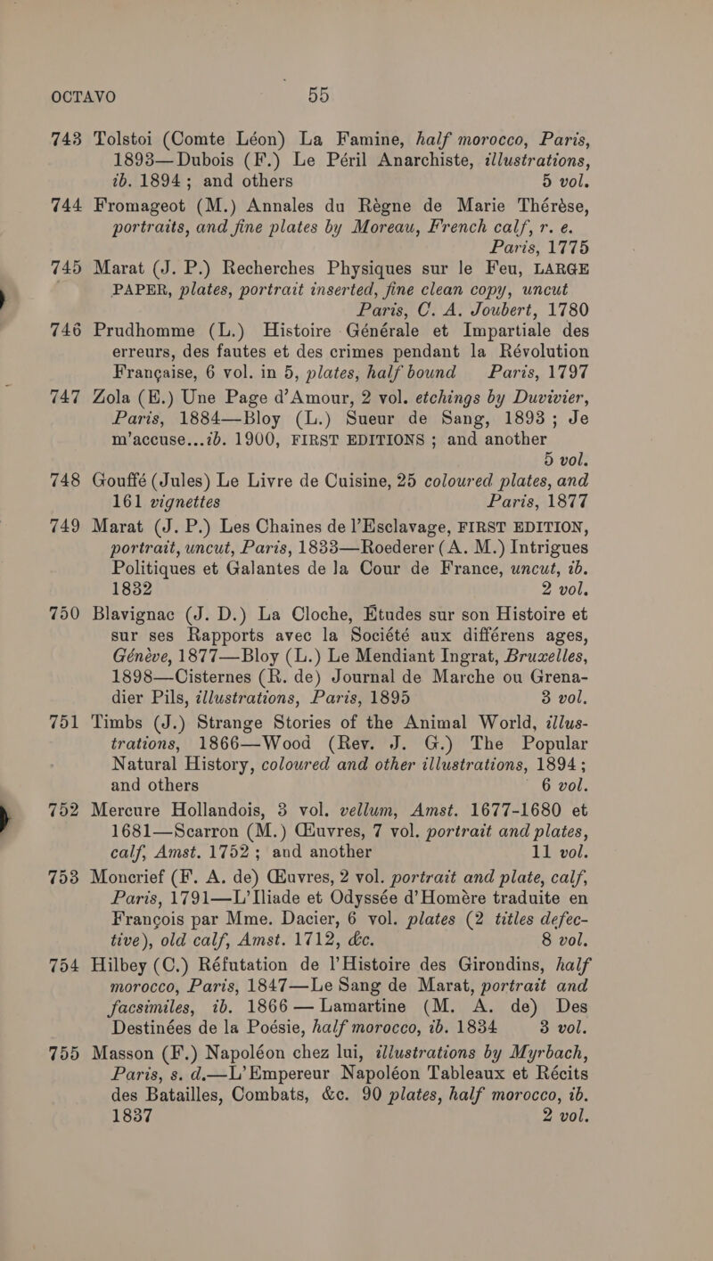 743 744 748 749 750 751 752 753 754 755 Tolstoi (Comte Léon) La Famine, half morocco, Paris, 1893— Dubois (F.) Le Péril Anarchiste, illustrations, 7b. 1894; and others 5 vol. Fromageot (M.) Annales du Régne de Marie Thérése, portraits, and fine plates by Moreau, French calf, r. e. ‘Paris, 1715 Marat (J. P.) Recherches Physiques sur le Feu, LARGE PAPER, plates, portrait inserted, fine clean copy, uncut Paris, C. A, Joubert, 1780 Prudhomme (L.) Histoire Générale et Impartiale des erreurs, des fautes et des crimes pendant la Révolution Francaise, 6 vol. in 5, plates, half bound Paris, 1797 Zola (H.) Une Page d’Amour, 2 vol. etchings by Duvivier, Paris, 1884—Bloy (L.) Sueur de Sang, 1893; Je m’accuse...7b. 1900, FIRST EDITIONS ; and another 5 vol. Gouffé (Jules) Le Livre de Cuisine, 25 coloured plates, and 161 vignettes Paris, 1877 Marat (J. P.) Les Chaines de l’Esclavage, FIRST EDITION, portrait, uncut, Paris, 1833—Roederer (A. M.) Intrigues Politiques et Galantes de ]Ja Cour de France, uncut, ib. 1832 2 vol. Blavignac (J. D.) La Cloche, Etudes sur son Histoire et sur ses Rapports avec la Société aux différens ages, Géneve, 1877—Bloy (L.) Le Mendiant Ingrat, Bruwelles, 1898—Cisternes (R. de) Journal de Marche ou Grena- dier Pils, illustrations, Paris, 1895 3 vol, Timbs (J.) Strange Stories of the Animal World, zllus- trations, 1866—Wood (Rev. J. G.) The Popular Natural History, coloured and other illustrations, 1894 ; and others 6 vol. Mercure Hollandois, 3 vol. vellum, Amst. 1677-1680 et 1681—Scarron (M.) Ciuvres, 7 vol. portrait and plates, calf, Amst. 1752 ; and another 11 vol. Moncrief (F. A. de) Quvres, 2 vol. portrait and plate, calf, Paris, 1791—L’ liade et Odyssée d’ Homére traduite en Francois par Mme. Dacier, 6 vol. plates (2 titles defec- tive), old calf, Amst. 1712, de. 8 vol. Hilbey (C.) Réfutation de I Histoire des Girondins, half morocco, Paris, 1847—Le Sang de Marat, portrait and facsimiles, ib. 1866— Lamartine (M. A. de) Des Destinées de la Poésie, half morocco, 1b. 1834 3 vol. Masson (F.) Napoléon chez lui, illustrations by Myrbach, Paris, s. d—L’Empereur Napoléon Tableaux et Récits des Batailles, Combats, &amp;c. 90 plates, half morocco, ib.
