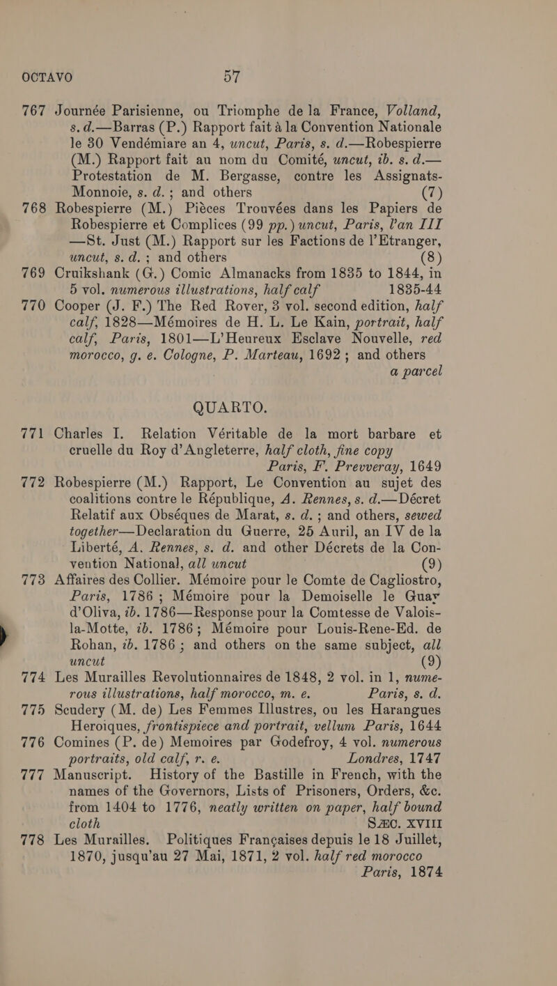 767 768 769 770 (iA 772 773 774 775 776 (7H: 778 Journée Parisienne, ou Triomphe dela France, Volland, s.d.—Barras (P.) Rapport fait 4 la Convention Nationale le 30 Vendémiare an 4, wncut, Paris, s. d.—Robespierre (M.) Rapport fait au nom du Comité, uncut, ib. s. d.— Protestation de M. Bergasse, contre les Assignats- Monnoie, s. d.; and others (7) Robespierre (M.) Piéces Trouvées dans les Papiers de Robespierre et Complices (99 pp.) uncut, Paris, Pan III —St. Just (M.) Rapport sur les Factions de |’Etranger, uncut, s.d.; and others 8) Cruikshank (G.) Comic Almanacks from 1835 to 1844, in 5 vol. numerous illustrations, half calf 1835-44 Cooper (J. F.) The Red Rover, 3 vol. second edition, half calf, 1828—Mémoires de H. L. Le Kain, portrait, half calf, Paris, 1801—L’Heureux Esclave Nouvelle, red morocco, g. €. Cologne, P. Marteau, 1692; and others a parcel QUARTO. Charles I. Relation Véritable de la mort barbare et cruelle du Roy d’Angleterre, half cloth, fine copy Paris, Ff’. Prevveray, 1649 Robespierre (M.) Rapport, Le Convention au sujet des coalitions contre le République, A. Rennes, s. d.— Décret Relatif aux Obséques de Marat, s. d.; and others, sewed together—Declaration du Guerre, 25 Auril, an IV de la Liberté, A. Rennes, s. d. and other Décrets de la Con- vention National, all uncut (9) Affaires des Collier. Mémoire pour le Comte de Cagliostro, Paris, 1786 ; Mémoire pour la Demoiselle le Guar d’ Oliva, 7b. 1786— Response pour la Comtesse de Valois- la-Motte, 7b. 1786; Mémoire pour Louis-Rene-Ed. de Rohan, 7b. 1786 ; and others on the same subject, all uncut (9) Les Murailles Revolutionnaires de 1848, 2 vol. in 1, nume- rous illustrations, half morocco, m. e. Paris, s. d. Scudery (M. de) Les Femmes Illustres, ou les Harangues Heroiques, frontispiece and portrait, vellum Paris, 1644 Comines (P. de) Memoires par Godefroy, 4 vol. numerous portraits, old calf, r. e. Londres, 1747 Manuscript. History of the Bastille in French, with the names of the Governors, Lists of Prisoners, Orders, &c. from 1404 to 1776, neatly written on paper, half bound cloth SAC. XVIII Les Murailles. Politiques Francaises depuis le 18 Juillet, 1870, jusqu’au 27 Mai, 1871, 2 vol. half red morocco