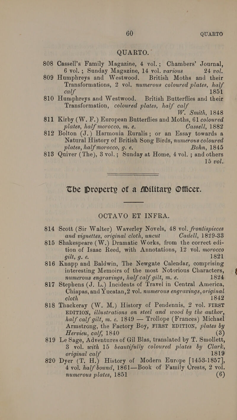 808 809 810 811 812 813 814 815 816 817 818 $19 820 60 QUARTO QUARTO. Cassell’s Family Magazine, 4 vol.; Chambers’ Journal, 6 vol.; Sunday Magazine, 14 vol. various 24 voll. Humphreys and Westwood. British Moths and their Transformations, 2 vol. numerous coloured plates, half calf 1851 Humphreys and Westwood. British Butterflies and their Transformation, coloured plates, half calf W. Smith, 1848 Kirby (W. F.) European Butterflies and Moths, 61 coloured plates, half morocco, m. e. Cassell, 1882 Bolton (J.) Harmonia Ruralis; or an Essay towards a Natural History of British Song Birds, nwmerous coloured plates, half morocco, g. é. Bohn, 1845 Quiver (The), 3 vol.; Sunday at Home, 4 vol. ; and others 15 vol. The Property of a Military Officer.  OCTAVO ET INFRA. Scott (Sir Walter) Waverley Novels, 48 vol. frontispieces and vignettes, original cloth, uncut Cadell, 1829-838 Shakespeare (W.) Dramatic Works, from the correct edi- tion of Isaac Reed, with Annotations, 12 vol. morocco gilt, g. é 1821 Knapp and Baldwin, The Newgate Calendar, comprising interesting Memoirs of the most Notorious Characters, numerous engravings, half calf gilt, m. e. 1824 Stephens (J. L.) Incidents of Travel in Central America, Chiapas, and Yucatan, 2 vol. numerous engravings, original cloth 1842 Thackeray (W. M.) History of Pendennis, 2 vol. FIRST EDITION, illustrations on steel and wood by the author, half calf gilt, m. e. 1849 — Trollope (Frances) Michael Armstrong, the Factory Boy, FIRST EDITION, plates by Hervieu, calf, 1840 (3) Le Sage, Adventures of Gil Blas, translated by T. Smollett, 3 vol. with 15 beautifully coloured plates by Clark, original calf 1819 Dyer (T. H.) History of Modern Europe [1453-1857], 4 vol. half bound, 1861—Book of Family Crests, 2 vol.