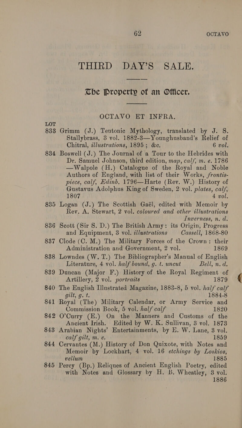 LOT 833 834 835 836 837 838 839 840 841 842 843 844 845 62 OCTAVO THIRD DAY’S SALE. —_— The Property of an Officer. OCTAVO ET INFRA. Grimm (J.) Teutonic Mythology, translated by J. S. Stallybrass, 3 vol. 1882-3—Younghusband’s Relief of Chitral, illustrations, 1895; &c. 6 vol. Boswell (J.) The Journal of a Tour to the Hebrides with Dr. Samuel Johnson, third edition, map, calf, m. e. 1786 —Walpole (H.) Catalogue of the Royal and Noble Authors of England, with list of their Works, frontis- piece, calf, Edinb, 1796—Harte (Rev. W.) History of Gustavus Adolphus King of Sweden, 2 vol. plates, cal/, 1807 4 vol. Logan (J.) The Scottish Gaél, edited with Memoir by Rev. A. Stewart, 2 vol. coloured and other illustrations Inverness, n. d. Scott (Sir 8S. D.) The British Army: its Origin, Progress and Equipment, 3 vol. illustrations Cassell, 1868-80 Clode (C. M.) The Military Forces of the Crown: their Administration and Government, 2 vol. 1869 Lowndes (W. T.) The Bibliographer’s Manual of English Literature, 4 vol. half bound, g. t. uncut Bell, n. d. Duncan (Major F.) History of the Royal Regiment of The English Illustrated Magazine, 1883-8, 5 vol. half calf gilt, g. t. 1884-8 Royal (The) Military Calendar, or Army Service and Commission Book, 5 vol. half calf 1820 O’Curry (E.) On the Manners and Customs of the Ancient Irish. Edited by W. K. Sullivan, 3 vol. 1873 Arabian Nights’ Entertainments, by E. W. Lane, 38 vol. calf gilt, m. e. 1859 Cervantes (M.) History of Don Quixote, with Notes and Memoir by Lockhart, 4 vol. 16 etchings by Loskios, vellum 1885 Percy (Bp.) Reliques of Ancient English Poetry, edited with Notes and Glossary by H. B. Wheatley, 3 vol. 1886 (