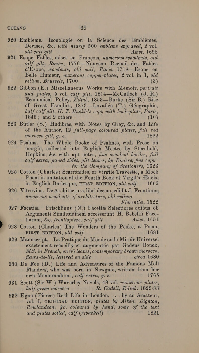 921 922 923 924 925 926 927 928 929 930 931 932 Devises, &c. with nearly 500 emblems engraved, 2 vol. old calf gilt Amst. 1698 Esope, Fables, mises en Francois, numerous woodcuts, old calf gilt, Rowen, 1776—Nouveau Recueil des Fables d’Esope, woodcuts, old calf, Paris, 1718—Esope en Belle Humeur, numerous copper-plates, 2 vol. in 1, old vellum, Brussels, 1700 (3) Gibbon (E.) Miscellaneous Works with Memoir, portrait and plates, 5 vol. calf gilt, 1814—McCulloch (J. R.) Economical Policy, Edinb. 1853—Burke (Sir B.) Rise of Great. Families, 1873—Lavallée (T.) Géographie, half calf gilt, H. T. Buckle’s copy with book-plate, Paris, 1845; and 2 others (10) Butler (8.) Hudibras, with Notes by Grey, &c. and Life of the Author, 12 full-page coloured plates, full red morocco gilt, g. é. 1822 Psalms. The Whole Booke of Psalmes, with Prose on margin, collected into English Meetre by Sternhold, Hopkins, &c. with apt notes, fine woodcut border, full calf extra, paned sides, gilt leaves, by Riviere, fine copy for the Company of Stationers, 1623 Cotton (Charles) Scarronides, or Virgile Travestie, a Mock Poem in imitation of the Fourth Book of Virgil’s Aineis, in English Burlesque, FIRST EDITION, old calf 1665 Vitruvius. De Architectura, libri decem, edidit J. Frontinus, numerous woodcuts of architecture, old vellum Florentie, 1522 Facetie. Frischlinus (N.) Facetize Selectiores quibus ob Argumenti Similitudinem accesserunt H. Bebellii Face- tiarnm, &e. frontispiece, calf gilt Amst. 1651 Cotton (Charles) The Wonders of the Peake, a Poem, FIRST EDITION, old calf 1681 Manuscript. La Pratique du Monde ou le Miroir Universel exactement recueilly et augmentée par Godens Bouck, MS.in French, on 86 leaves, contemporary brown morocco, fleurs-de-lis, lettered on side circa 1680 De Foe (D.) Life and Adventures of the Famous Moll Flanders, who was born in Newgate, written from her own Memorandums, calf extra, y. e. 1765 Scott (Sir W.) Waverley Novels, 48 vol. numerous plates, half green morocco R. Cadell, Edinb. 1829-33 Egan (Pierce) Real Life in London,... by an Amateur, vol. I, ORIGINAL EDITION, plates by Alken, Dighton, Rowlandson, &c. coloured by hand, some of the text and plates soiled, calf (rebacked) 1821