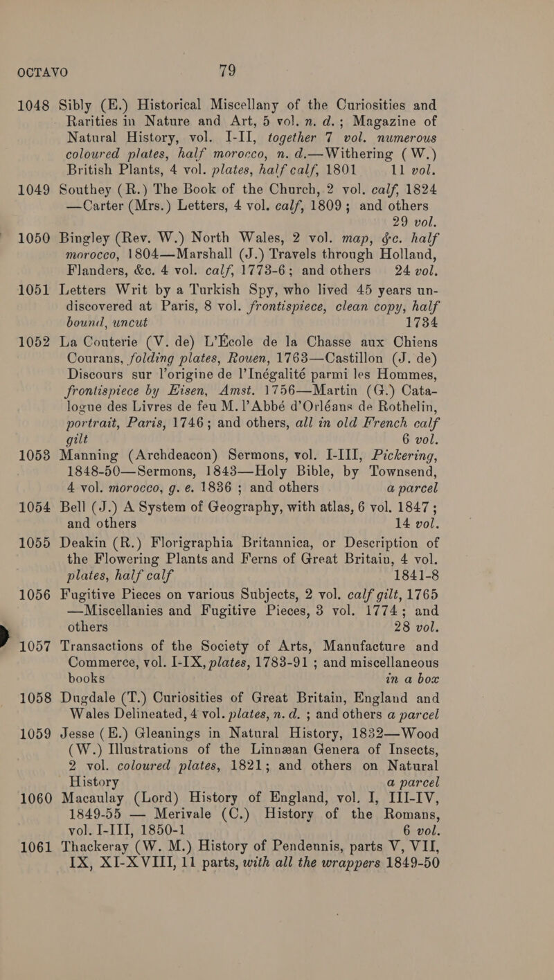 1048 1049 ~ 1050 1051 1052 10538 1054 1055 1056 P0507 1058 1059 1060 1061 Sibly (E.) Historical Miscellany of the Curiosities and _ Rarities in Nature and Art, 5 vol. n. d.; Magazine of Natural History, vol. I-II, together 7 vol. numerous coloured plates, half morocco, n. d.—Withering ( W.) British Plants, 4 vol. plates, half calf, 1801 11 vol. Southey (R.) The Book of the Church, 2 vol. calf, 1824 —Carter (Mrs.) Letters, 4 vol. calf, 1809; and others 29 vol. Bingley (Rev. W.) North Wales, 2 vol. map, &amp;e. half morocco, 1804—Marshall (J.) Travels through Holland, Flanders, &amp;c. 4 vol. calf, 1773-6; and others 24 vol. Letters Writ by a Turkish Spy, who lived 45 years un- discovered at Paris, 8 vol. frontispiece, clean copy, half bound, uncut 1734 La Couterie (V. de) L’Ecole de la Chasse aux Chiens Courans, folding plates, Rowen, 1763—Castillon (J. de) Discours sur lorigine de |’ Inégalité parmi les Hommes, frontispiece by Hisen, Amst. 1756—Martin (G.) Cata- logue des Livres de feu M.1]’Abbé d’Orléans de Rothelin, portrait, Paris, 1746; and others, all in old French calf gilt 6 vol. Manning (Archdeacon) Sermons, vol. I-III, Pickering, 1848-50—Sermons, 1843—Holy Bible, by Townsend, 4 vol. morocco, g. e. 1836 ; and others a parcel Bell (J.) A System of Geography, with atlas, 6 vol. 1847; and others 14 vol. Deakin (R.) Florigraphia Britannica, or Description of the Flowering Plants and Ferns of Great Britain, 4 vol. plates, half calf 1841-8 Fugitive Pieces on various Subjects, 2 vol. calf gilt, 1765 —Miscellanies and Fugitive Pieces, 3 vol. 1774; and others 28 vol. Transactions of the Society of Arts, Manufacture and Commerce, vol. I-IX, plates, 1783-91 ; and miscellaneous books in a box Dugdale (T.) Curiosities of Great Britain, England and Wales Delineated, 4 vol. plates, n.d. ; and others a parcel Jesse (E.) Gleanings in Natural History, 1832—Wood (W.) Illustrations of the Linnwan Genera of Insects, 2 vol. coloured plates, 1821; and others on Natural History a parcel Macaulay (Lord) History of England, vol. I, ILI-IV, 1849-55 — Merivale (C.) History of the Romans, vol. I-III, 1850-1 6 vol. Thackeray (W. M.) History of Pendennis, parts V, VII, IX, XI-X VIII, 11 parts, with all the wrappers 1849-50