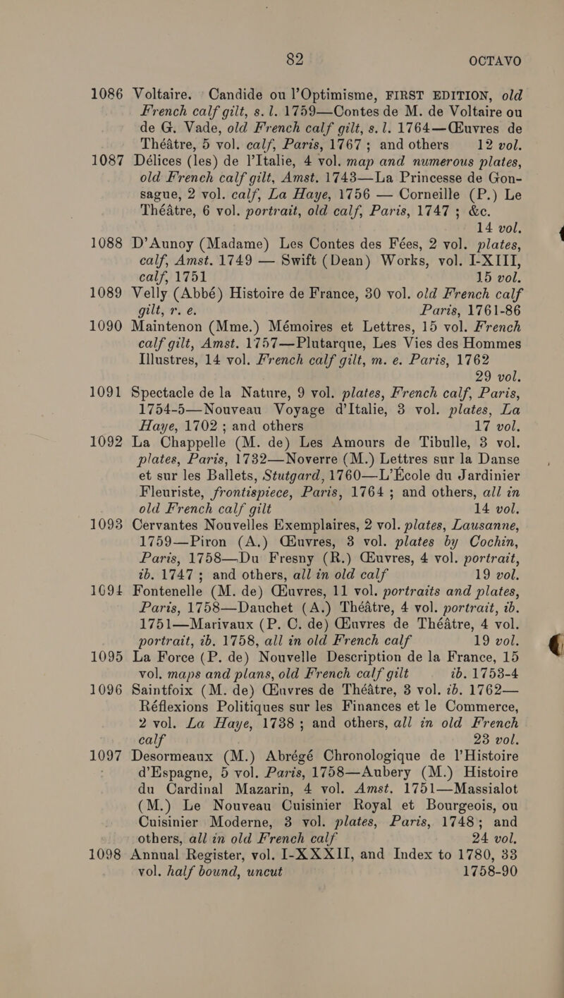 1086 Voltaire. Candide ou l’Optimisme, FIRST EDITION, old French calf gilt, s. 1. 1759—Contes de M. de Voltaire ou de G. Vade, old French calf gilt, s.1. 1764—(£uvres de Théatre, 5 vol. calf, Paris, 1767; and others 12 vol. 1087 Délices (les) de Italie, 4 vol. map and numerous plates, old French calf gilt, Amst. 1743—La Princesse de Gon- sague, 2 vol. calf, La Haye, 1756 — Corneille (P.) Le Théatre, 6 vol. portrait, old calf, Paris, 1747; &amp;c. 14 vol. 1088 D’Aunoy (Madame) Les Contes des Fées, 2 vol. plates, calf, Amst. 1749 — Swift (Dean) Works, vol. I-XIII, calf, 1751 15 vol. 1089 Velly (Abbé) Histoire de France, 30 vol. old French calf gilt, r. e. Paris, 1761-86 1090 Maintenon (Mme.) Mémoires et Lettres, 15 vol. French calf gilt, Amst. 1757—Plutarque, Les Vies des Hommes Illustres, 14 vol. French calf gilt, m. e. Paris, 1762 29 vol. 1091 Spectacle de la Nature, 9 vol. plates, French calf, Paris, 1754-5— Nouveau Voyage d’ltalie, 3 vol. plates, La Haye, 1702 ; and others 17 vol. 1092 La Chappelle (M. de) Les Amours de Tibulle, 3 vol. plates, Paris, 1732—Noverre (M.) Lettres sur la Danse et sur les Ballets, Stutgard, 1760—L’Ecole du Jardinier Fleuriste, frontispiece, Paris, 1764 ; and others, all in old French calf gilt 14 vol. 1093 Cervantes Nouvelles Exemplaires, 2 vol. plates, Lausanne, 1759—Piron (A.) Ciuvres, 3 vol. plates by Cochin, Paris, 1758—Du Fresny (R.) Ciuvres, 4 vol. portrait, 7b. 1747; and others, all in old calf 19 vol. 1694 Fontenelle (M. de) Ciuvres, 11 vol. portraits and plates, Paris, 1758—Dauchet (A.) Théatre, 4 vol. portrait, ib. 1751—Marivaux (P. C. de) Giuvres de Théatre, 4 vol. portrait, ib. 1758, all in old French calf 19 vol. 1095 La Force (P. de) Nouvelle Description de la France, 15 vol. maps and plans, old French calf gilt tb. 1753-4 1096 Saintfoix (M. de) Ciuvres de Théatre, 3 vol. 7b. 1762— Réflexions Politiques sur les Finances et le Commerce, 2 vol. La Haye, 1738; and others, all in old French calf 23 vol. 1097 Desormeaux (M.) Abrégé Chronologique de 1’Histoire d’Espagne, 5 vol. Paris, 1758—Aubery (M.) Histoire du Cardinal Mazarin, 4 vol. Amst. 1751—Massialot (M.) Le Nouveau Cuisinier Royal et Bourgeois, ou Cuisinier Moderne, 3 vol. plates, Paris, 1748; and others, all in old French calf 24 vol. 1098 Annual Register, vol. I-X XXII, and Index to 1780, 33 vol. half bound, uncut 1758-90