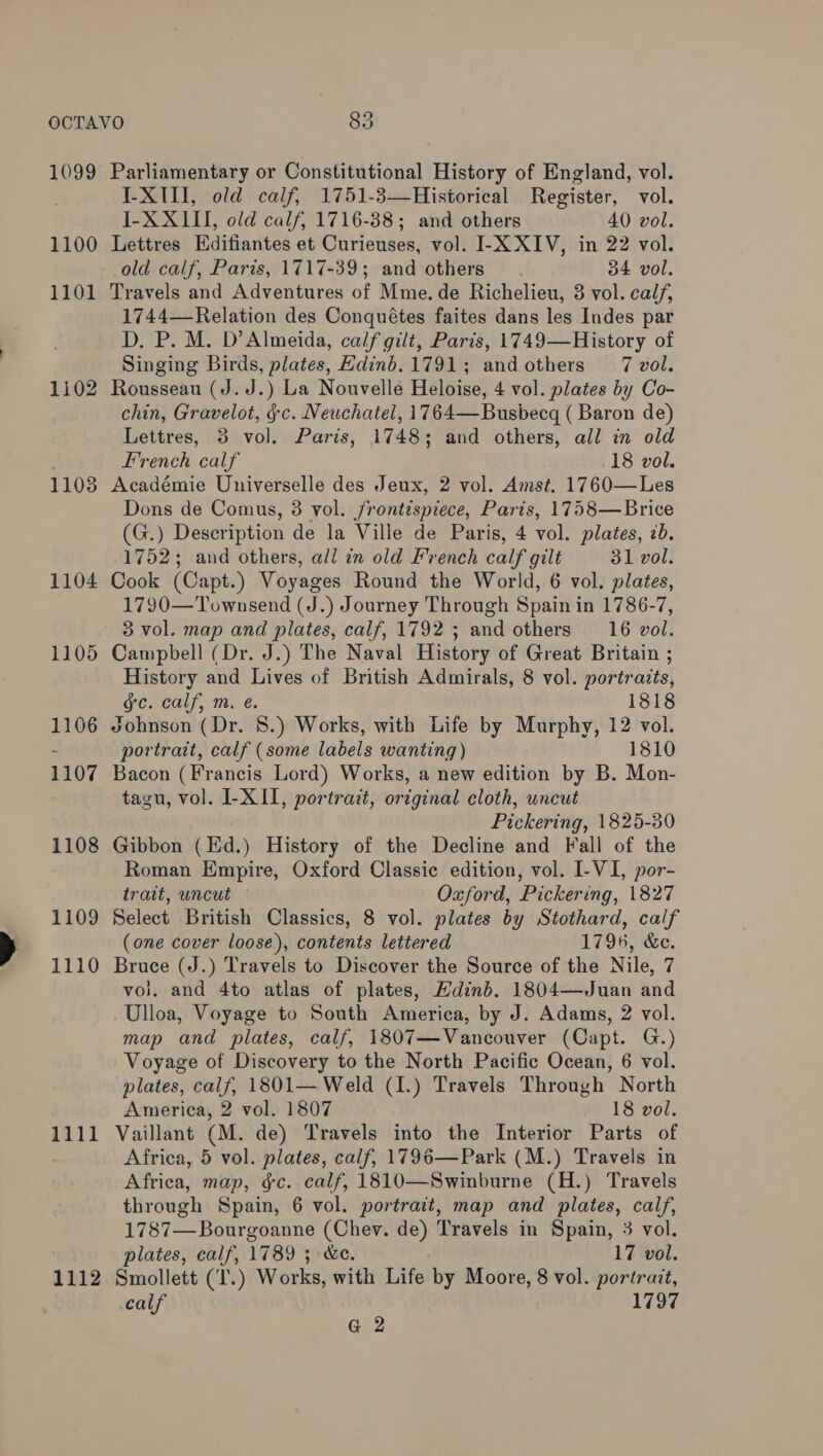 1099 Parliamentary or Constitutional History of England, vol. . I-X1I1, old calf, 1751-3—Historical Register, vol. I-X XIII, old calf, 1716-88; and others 40 vol. 1100 Lettres Editiantes et Curieuses, vol. I-X XIV, in 22 vol. old calf, Parts, 1717-39; and others 34 vol. 1101 Travels and Adventures of Mme. de Richelieu, 3 vol. calf, 1744— Relation des Conquétes faites dans les Indes par D. P. M. D’ Almeida, calf gilt, Paris, 1749—History of Singing Birds, plates, Edinb. 1791; andothers 7 vol. 1102 Rousseau (J.J.) La Nouvelle Heloise, 4 vol. plates by Co- chin, Gravelot, §c. Neuchatel, 1764—Busbecgq ( Baron de) Lettres, 3 vol. Paris, 1748; and others, all in old French calf 18 vol. 1103 Académie Universelle des Jeux, 2 vol. Amst. 1760—Les Dons de Comus, 3 vol. frontispiece, Paris, 1758—Brice (G.) Description de la Ville de Paris, 4 vol. plates, 7b. 1752; and others, all in old French calf gilt 31 vol. 1104 Cook (Capt.) Voyages Round the World, 6 vol. plates, 1790—Townsend (J.) Journey Through Spain in 1786-7, 3 vol. map and plates, calf, 1792 ; and others 16 vol. 1105 Campbell (Dr. J.) The Naval History of Great Britain ; History and Lives of British Admirals, 8 vol. portraits, ee rcalf, m.é. 1818 1106 Johnson (Dr. 8.) Works, with Life by Murphy, 12 vol. portrait, calf (some labels wanting) 1810 1107 Bacon (Francis Lord) Works, a new edition by B. Mon- tagu, vol. I-X II, portrait, original cloth, uncut Pickering, 1825-30 1108 Gibbon (Ed.) History of the Decline and Fall of the Roman Empire, Oxford Classic edition, vol. I-VI, por- trait, uncut Oxford, Pickering, 1827 1109 Select British Classics, 8 vol. plates by Stothard, calf (one cover loose), contents lettered 1796, &amp;e. 1110 Bruce (J.) Travels to Discover the Source of the Nile, 7 vol. and 4to atlas of plates, Hdinb. 1804—Juan and Ulloa, Voyage to South America, by J. Adams, 2 vol. map and plates, calf, 1807—Vancouver (Capt. G.) Voyage of Discovery to the North Pacific Ocean, 6 vol. plates, calf, 1801— Weld (I.) Travels Through North America, 2 vol. 1807 18 vol. 1111 Vaillant (M. de) Travels into the Interior Parts of Africa, 5 vol. plates, calf, 1796—Park (M.) Travels in Africa, map, &amp;c. calf, 1810—Swinburne (H.) Travels through Spain, 6 vol. portrait, map and plates, calf, 1787—Bourgoanne (Chev. de) Travels in Spain, 3 vol. plates, calf, 1789 ; &amp;c. 17 vol. 1112 Smollett (T.) Works, with Life by Moore, 8 vol. portrait, calf 1797 G 2