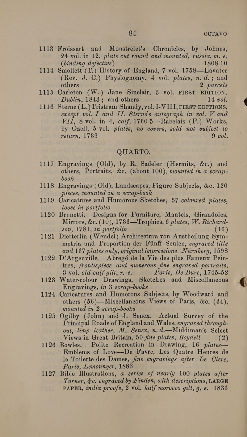1113 1114 1115 1116 1117 1118 1119 1120 1121 1122 11238 1124 1125 1126 1127 84 OCTAVO Froissart and Monstrelet’s Chronicles, by Johnes, 24 vol. in 12, plate cut round and mounted, russia, m. e. (binding defective) 1808-10 Smollett (T.) History of England, 7 vol. 1758—Lavater (Rev. J. C.) Physiognomy, 4 vol. plates, n.d.; and others 2 parcels Carleton (W.) Jane Sinclair, 3 vol. FIRST EDITION, Dublin, 1843; and others 14 vol. Sterne (L.) Tristram Shandy, vol. I- VIII, FIRST EDITIONS, except vol. I and IT, Sterne’s autograph in vol. V and VII, 8 vol. in 4, calf, 1760-5—-Rabelais (F.) Works, by Ozell, 5 vol. plates, no covers, sold not subject to return, 1789 9 vol. QUARTO. Engravings (Old), by R. Sadeler (Hermits, &amp;c.) and others, Portraits, &amp;c. (about 100), mounted in a scrap- book Engravings (Old), Landscapes, Figure Subjects, &amp;c. 120 pieces, mounted in a scrap-book Caricatures and Humorous Sketches, 57 coloured plates, loose in portfolio Brunetti. Designs for Furniture, Mantels, Girandoles, Mirrors, &amp;c. (10), 17836—Trophies, 6 plates, W. Richard- son, 1781, in portfolzo (16) Dietterlin (Wendel) Architectura von Austheilung Sym- metria und Proportion der Funff Seulen, engraved title and 167 plates only, originalimpressions Niirnberg, 1598 D’Argenville, Abregé de la Vie des plus Fameux Pein- tres, frontispiece and numerous jine engraved portraits, 3 vol. old calf gilt, r. e. Paris, De Bure, 1745-52 Water-colour Drawings, Sketches and Miscellaneous Engravings, ¢n 3 scrap-books Caricatures and Humorous Subjects, by Woodward and others (56)—Miscellaneous Views of Paris, &amp;c. (34), mounted in 2 scrap-books Ogilby (John) and J. Senex. Actual Survey of the Principal Roads of England and Wales, engraved through- out, limp leather, M. Senex, n.d.—Middiman’s Select Views in Great Britain, 50 jine plates, Boydell (2) Bowles. Polite Recreation in Drawing, 16 plates— Emblems of Love—De Favre, Les Quatre Heures de la Toilette des Dames, jine engravings after Le Clerc, Paris, Lemonnyer, 1888 Bible Illustrations, a series of nearly 100 plates after Turner, &amp;c. engraved by Finden, with descriptions, LARGE