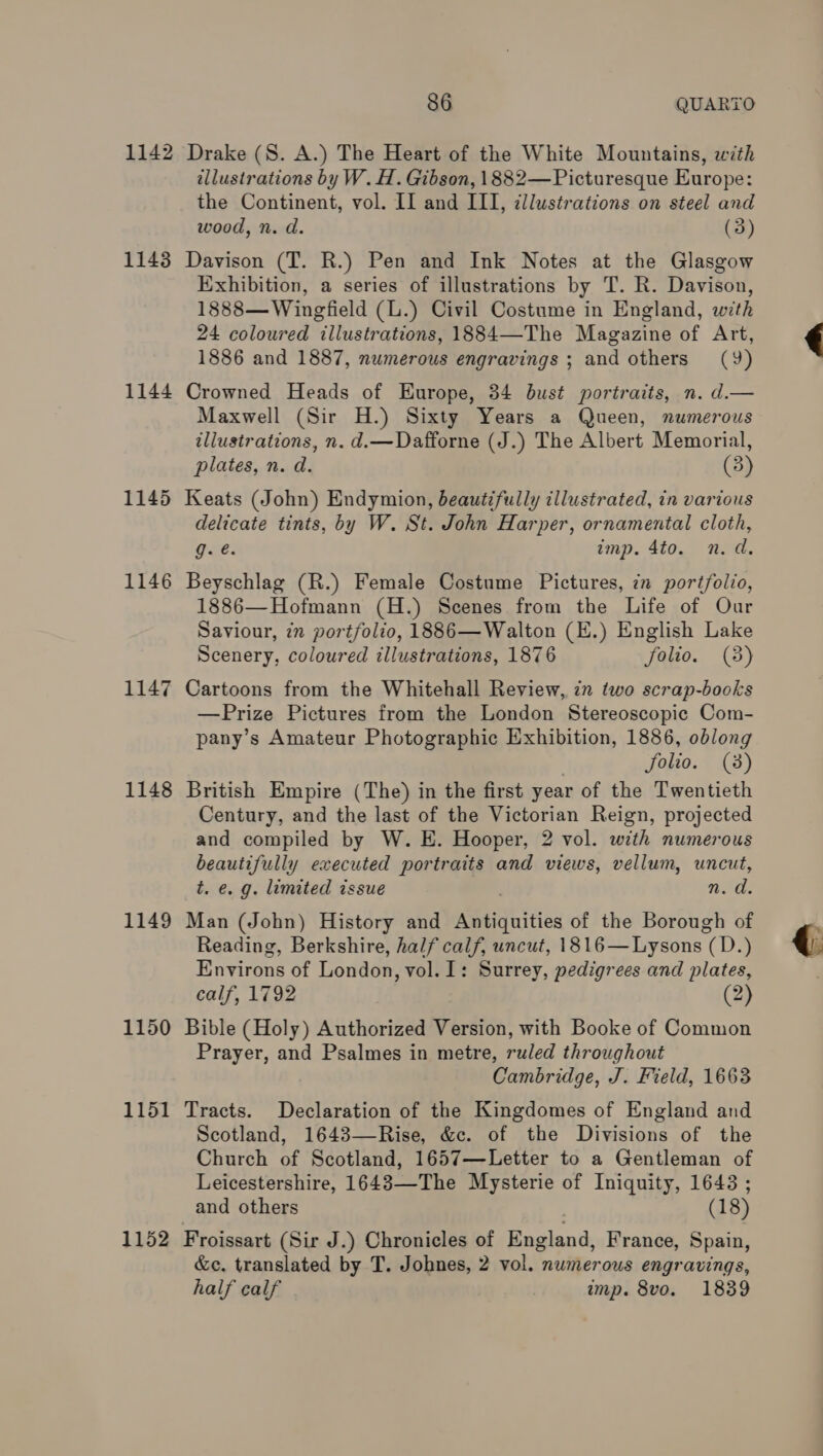 1142 1143 1144 1145 1146 1147 1148 1149 1150 1151 1152 86 QUARTO Drake (S. A.) The Heart of the White Mountains, with illustrations by W. H. Gibson, 1882— Picturesque Europe: the Continent, vol. II and III, ¢llustrations on steel and wood, n. d. (3) Davison (T. R.) Pen and Ink Notes at the Glasgow Exhibition, a series of illustrations by T. R. Davison, 1888— Wingfield (L.) Civil Costume in England, with 24 coloured illustrations, 1884—The Magazine of Art, 1886 and 1887, numerous engravings ; and others (9) Crowned Heads of Europe, 34 bust portraits, n. d.— Maxwell (Sir H.) Sixty Years a Queen, numerous illustrations, n. d.—Dafforne (J.) The Albert Memorial, plates, n. d. (3) Keats (John) Endymion, beautifully illustrated, in various delicate tints, by W. St. John Harper, ornamental cloth, Git: imp. 4to. n.d. Beyschlag (R.) Female Costume Pictures, in poréfolio, 1886—Hofmann (H.) Scenes from the Life of Our Saviour, 7n portfolio, 1886—Walton (E.) English Lake Scenery, coloured illustrations, 1876 folio. (3) Cartoons from the Whitehall Review, in two scrap-books —Prize Pictures from the London Stereoscopic Com- pany’s Amateur Photographic Exhibition, 1886, oblong | folio. (3) British Empire (The) in the first year of the Twentieth Century, and the last of the Victorian Reign, projected and compiled by W. E. Hooper, 2 vol. with numerous beautifully executed portraits and views, vellum, uncut, t. e. g. limited issue nore: Man (John) History and eaieities of the Borough of Reading, Berkshire, half calf, uncut, 1816— —Lysons (D.) Environs of London, vol. I: Surrey, pedigrees and plates, calf, 1792 (2) Bible (Holy) Authorized Version, with Booke of Common Prayer, and Psalmes in metre, ruled throughout Cambridge, J. Field, 1663 Tracts. Declaration of the Kingdomes of England and Scotland, 1643—Rise, &amp;c. of the Divisions of the Church of Scotland, 1657—Letter to a Gentleman of Leicestershire, 1643—The Mysterie of Iniquity, 1648 ; and others (1 8) Froissart (Sir J.) Chronicles of England, France, Spain, &amp;c. translated by T. Johnes, 2 vol. numerous engravings, half calf | imp. 8vo. 1839